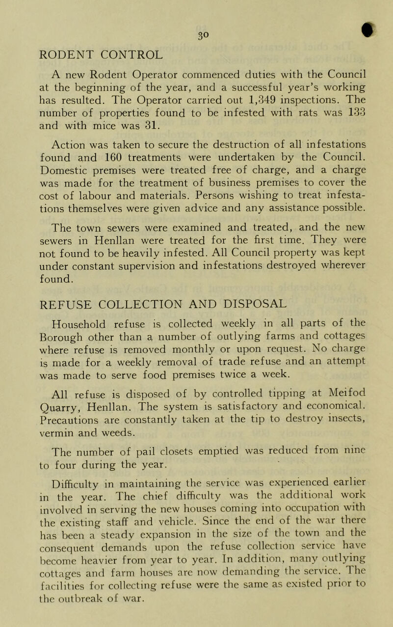 RODENT CONTROL f A new Rodent Operator commenced duties with the Council at the beginning of the year, and a successful year’s working has resulted. The Operator carried out 1,349 inspections. The number of properties found to be infested with rats was 133 and with mice was 31. Action was taken to secure the destruction of all infestations found and 160 treatments were undertaken by the Council. Domestic premises were treated free of charge, and a charge was made for the treatment of business premises to cover the cost of labour and materials. Persons wishing to treat infesta- tions themselves were given advice and any assistance possible. The town sewers were examined and treated, and the new sewers in Henllan were treated for the first time. They were not found to be heavily infested. All Council property was kept under constant supervision and infestations destroyed wherever found. REFUSE COLLECTION AND DISPOSAL Household refuse is collected weekly in all parts of the Borough other than a number of outlying farms and cottages where refuse is removed monthly or upon request. No charge is made for a weekly removal of trade refuse and an attempt was made to serve food premises twice a week. All refuse is disposed of by controlled tipping at Meifod Quarry, Henllan. The system is satisfactory and economical. Precautions are constantly taken at the tip to destroy insects, vermin and weeds. The number of pail closets emptied was reduced from nine to four during the year. Difficulty in maintaining the service was experienced earlier in the year. The chief difficulty was the additional work involved in serving the new houses coming into occupation with the existing staff and vehicle. Since the end of the war there has been a steady expansion in the size of the town and the consequent demands upon the refuse collection service have become heavier from year to year. In addition, many outlying cottages and farm houses are now demanding the service. The facilities for collecting refuse were the same as existed prior to the outbreak of war.