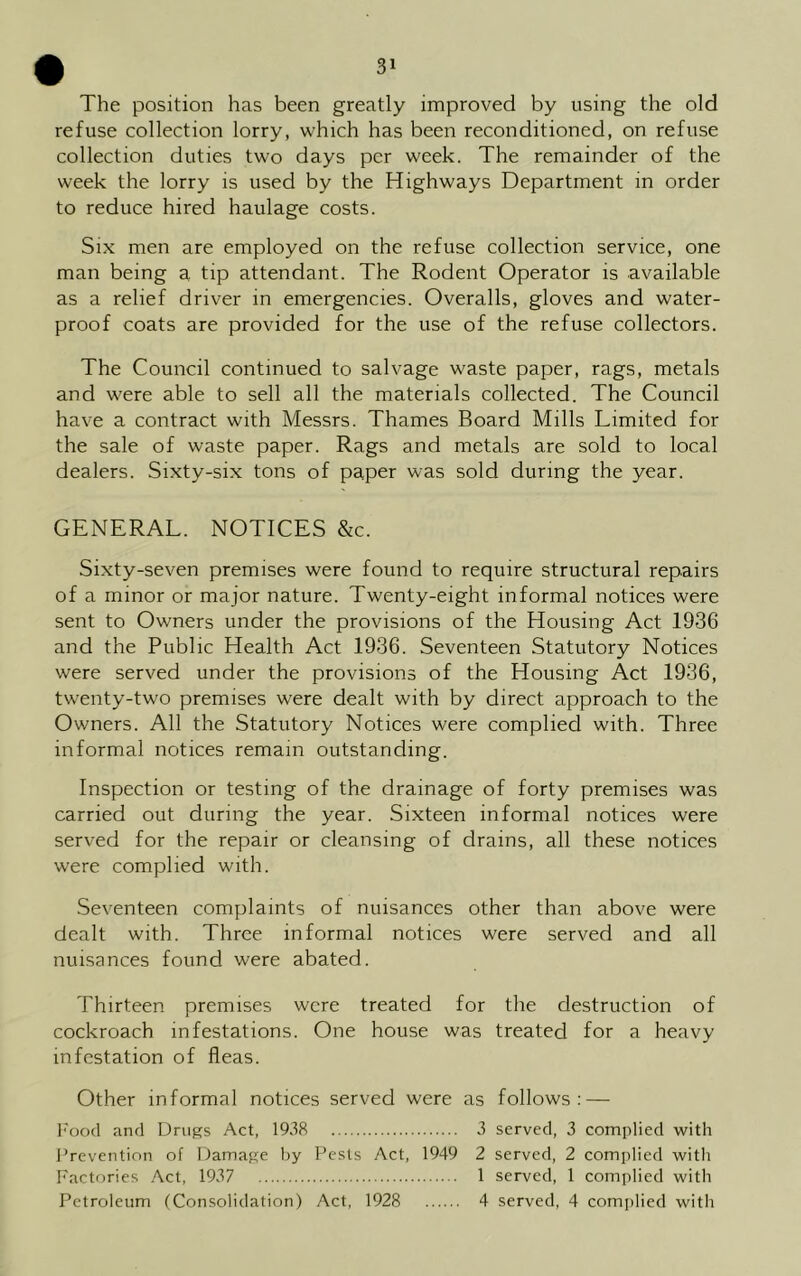 The position has been greatly improved by using the old refuse collection lorry, which has been reconditioned, on refuse collection duties two days per week. The remainder of the week the lorry is used by the Highways Department in order to reduce hired haulage costs. Six men are employed on the refuse collection service, one man being a tip attendant. The Rodent Operator is available as a relief driver in emergencies. Overalls, gloves and water- proof coats are provided for the use of the refuse collectors. The Council continued to salvage waste paper, rags, metals and were able to sell all the materials collected. The Council have a contract with Messrs. Thames Board Mills Limited for the sale of waste paper. Rags and metals are sold to local dealers. Sixty-six tons of paper was sold during the year. GENERAL. NOTICES &c. Sixty-seven premises were found to require structural repairs of a minor or major nature. Twenty-eight informal notices were sent to Owners under the provisions of the Housing Act 1936 and the Public Health Act 1936. Seventeen Statutory Notices were served under the provisions of the Housing Act 1936, twenty-two premises were dealt with by direct approach to the Owners. All the Statutory Notices were complied with. Three informal notices remain outstanding. Inspection or testing of the drainage of forty premises was carried out during the year. Sixteen informal notices were served for the repair or cleansing of drains, all these notices were complied with. Seventeen complaints of nuisances other than above were dealt with. Three informal notices were served and all nuisances found were abated. Thirteen premises were treated for the destruction of cockroach infestations. One house was treated for a heavy infestation of fleas. Other informal notices served were as follows: — Food and Drugs Act, 1938 3 served, 3 complied with Prevention of Damage by Pests Act, 1949 2 served, 2 complied with Factories Act, 1937 1 served, 1 complied with Petroleum (Consolidation) Act, 1928 4 served, 4 complied with