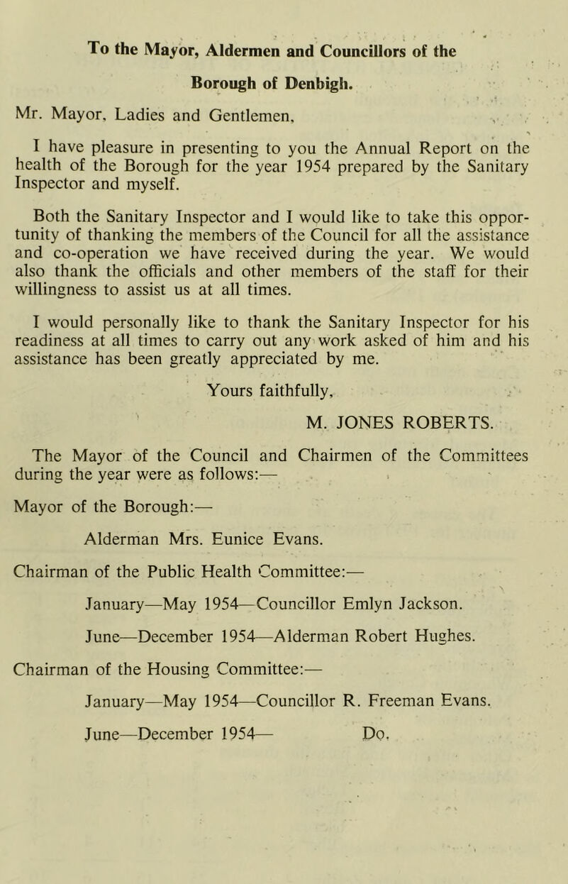 To the Mayor, Aldermen and Councillors of the Borough of Denbigh. Mr. Mayor. Ladies and Gentlemen, I have pleasure in presenting to you the Annual Report on the health of the Borough for the year 1954 prepared by the Sanitary Inspector and myself. Both the Sanitary Inspector and I would like to take this oppor- tunity of thanking the members of the Council for all the assistance and co-operation we have received during the year. We would also thank the officials and other members of the staff for their willingness to assist us at all times. I would personally like to thank the Sanitary Inspector for his readiness at all times to carry out any work asked of him and his assistance has been greatly appreciated by me. Yours faithfully, M. JONES ROBERTS. The Mayor of the Council and Chairmen of the Committees during the year were as follows:— Mayor of the Borough:— Alderman Mrs. Eunice Evans. Chairman of the Public Health Committee:— January—May 1954—Councillor Emlyn Jackson. June—December 1954—Alderman Robert Hughes. Chairman of the Housing Committee:— January—May 1954—Councillor R. Freeman Evans. June—December 1954— Do.