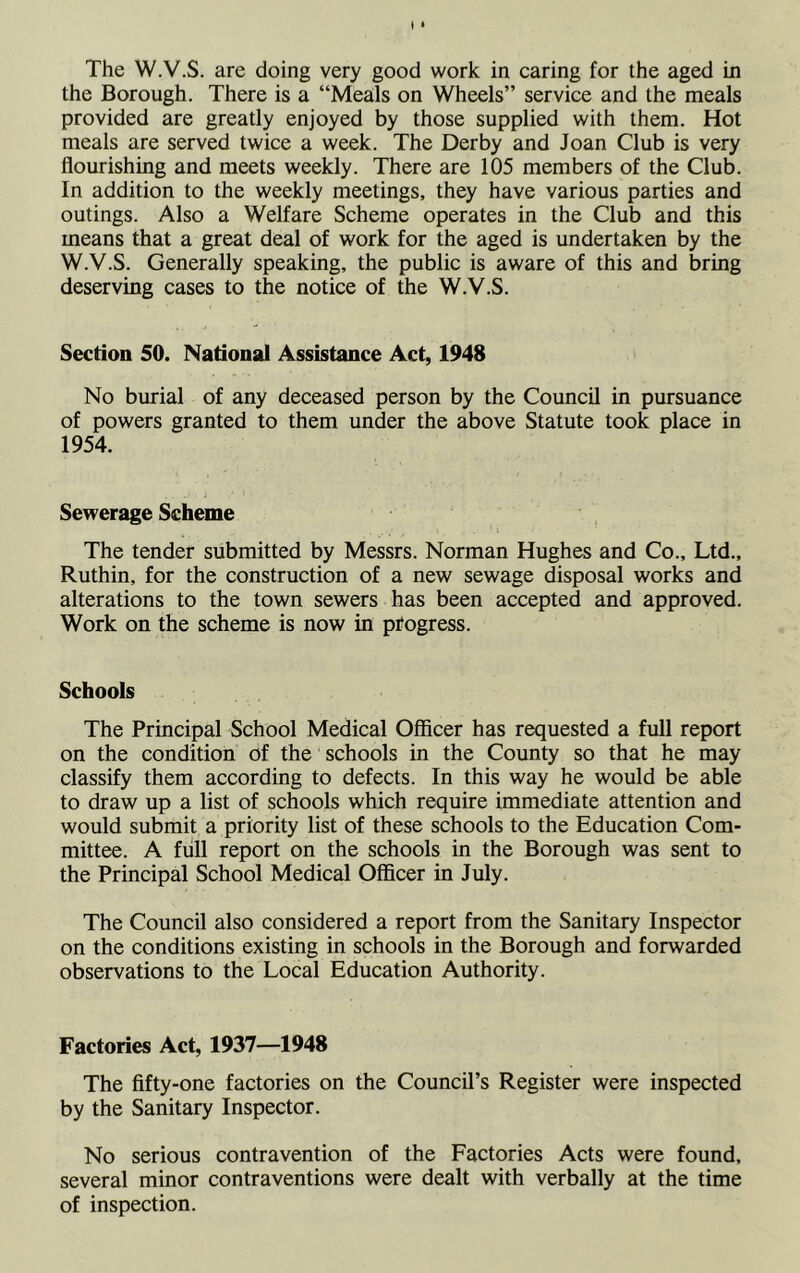 The W.V.S. are doing very good work in caring for the aged in the Borough. There is a “Meals on Wheels” service and the meals provided are greatly enjoyed by those supplied with them. Hot meals are served twice a week. The Derby and Joan Club is very flourishing and meets weekly. There are 105 members of the Club. In addition to the weekly meetings, they have various parties and outings. Also a Welfare Scheme operates in the Club and this means that a great deal of work for the aged is undertaken by the W.V.S. Generally speaking, the public is aware of this and bring deserving cases to the notice of the W.V.S. Section 50. National Assistance Act, 1948 No burial of any deceased person by the Council in pursuance of powers granted to them under the above Statute took place in 1954. Sewerage Scheme The tender submitted by Messrs. Norman Hughes and Co., Ltd., Ruthin, for the construction of a new sewage disposal works and alterations to the town sewers has been accepted and approved. Work on the scheme is now in progress. Schools The Principal School Medical Officer has requested a full report on the condition of the schools in the County so that he may classify them according to defects. In this way he would be able to draw up a list of schools which require immediate attention and would submit a priority list of these schools to the Education Com- mittee. A full report on the schools in the Borough was sent to the Principal School Medical Officer in July. The Council also considered a report from the Sanitary Inspector on the conditions existing in schools in the Borough and forwarded observations to the Local Education Authority. Factories Act, 1937—1948 The fifty-one factories on the Council’s Register were inspected by the Sanitary Inspector. No serious contravention of the Factories Acts were found, several minor contraventions were dealt with verbally at the time of inspection.