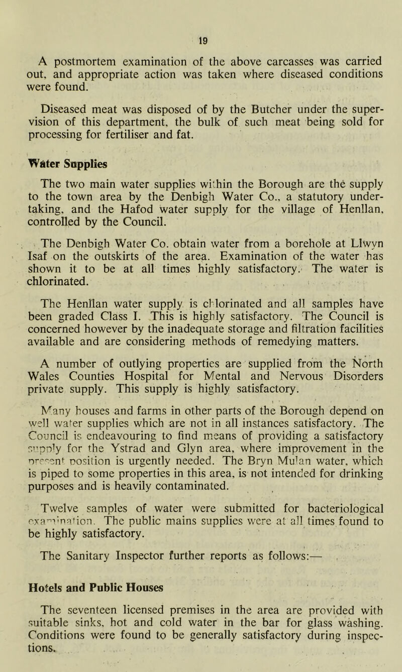 A postmortem examination of the above carcasses was carried out. and appropriate action was taken where diseased conditions were found. Diseased meat was disposed of by the Butcher under the super- vision of this department, the bulk of such meat being sold for processing for fertiliser and fat. Water Supplies The two main water supplies within the Borough are the supply to the town area by the Denbigh Water Co., a statutory under- taking, and the Hafod water supply for the village of Henllan, controlled by the Council. The Denbigh Water Co. obtain water from a borehole at Llwyn Isaf on the outskirts of the area. Examination of the water has shown it to be at all times highly satisfactory. The water is chlorinated. The Henllan water supply is chlorinated and all samples have been graded Class I. This is highly satisfactory. The Council is concerned however by the inadequate storage and filtration facilities available and are considering methods of remedying matters. A number of outlying properties are supplied from the North Wales Counties Hospital for Mental and Nervous Disorders private supply. This supply is highly satisfactory. Many houses and farms in other parts of the Borough depend on well water supplies which are not in all instances satisfactory. The Council is endeavouring to find means of providing a satisfactory supply for the Ystrad and Glyn area, where improvement in the present position is urgently needed. The Bryn Mu’an water, which is piped to some properties in this area, is not intended for drinking purposes and is heavily contaminated. Twelve samples of water were submitted for bacteriological examination. The public mains supplies were at all times found to be highly satisfactory. The Sanitary Inspector further reports as follows:— Hotels and Public Houses The seventeen licensed premises in the area are provided with suitable sinks, hot and cold water in the bar for glass washing. Conditions were found to be generally satisfactory during inspec- tions.