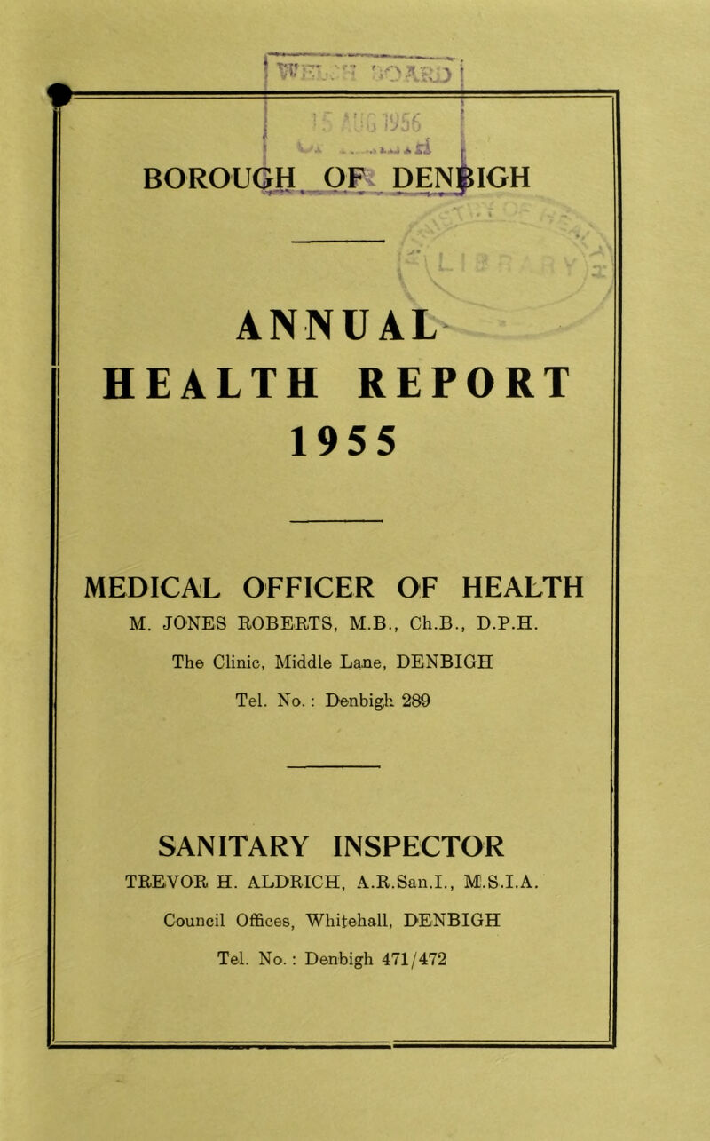 > >'n ioc*: i.OU f^JO > a ri BOROUGH OF DENBIGH ANNUAL- HEALTH REPORT 1955 MEDICAL OFFICER OF HEALTH M. JONES ROBERTS, M.B., Ch.B., D.P.H. The Clinic, Middle Lane, DENBIGH Tel. No. : Denbigh 289 SANITARY INSPECTOR TREVOR H. ALDRICH, A.R.San.I., M.S.I.A. Council Offices, Whitehall, DENBIGH Tel. No. : Denbigh 471/472