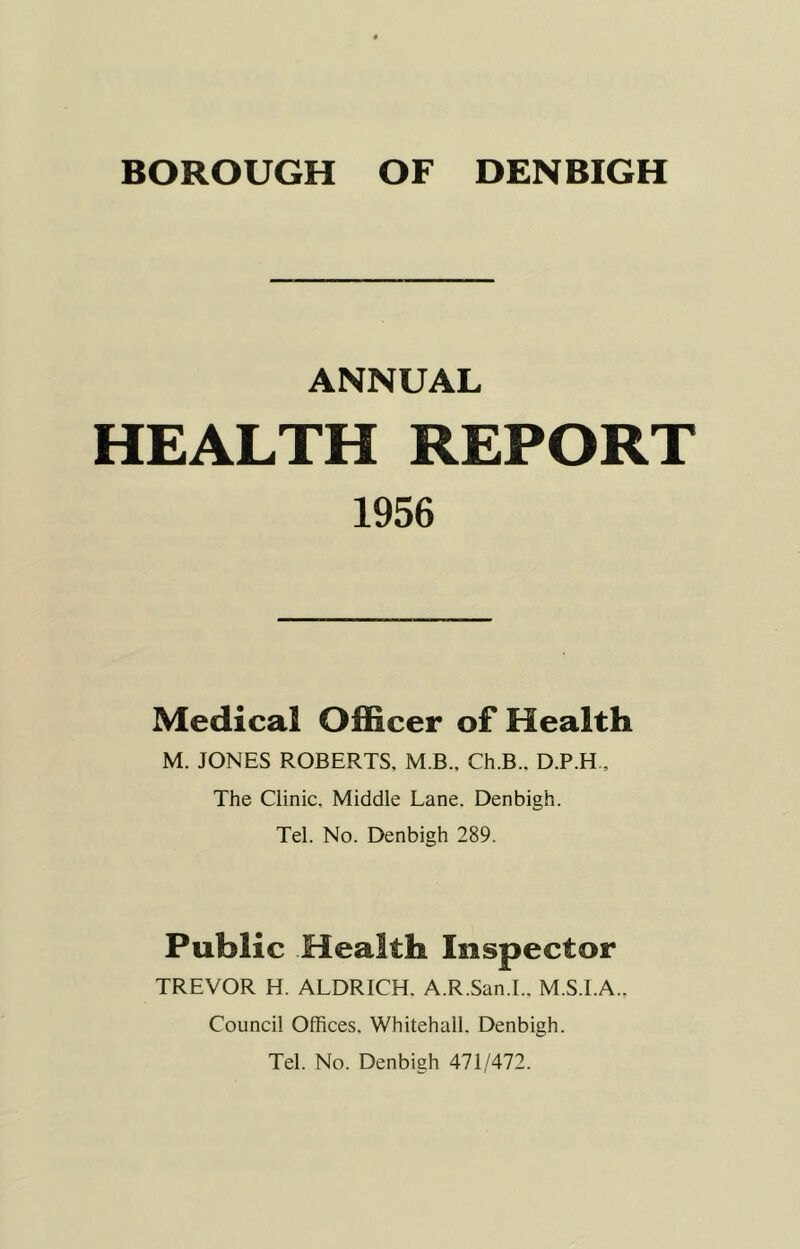 BOROUGH OF DENBIGH ANNUAL HEALTH REPORT 1956 Medical Officer of Health M. JONES ROBERTS, M B., Ch.B.. D.P.H. The Clinic, Middle Lane. Denbigh. Tel. No. Denbigh 289. Public Health Inspector TREVOR H. ALDRICH. A.R.San.I.. M.S.I.A.. Council Offices. Whitehall. Denbigh. Tel. No. Denbigh 471/472.