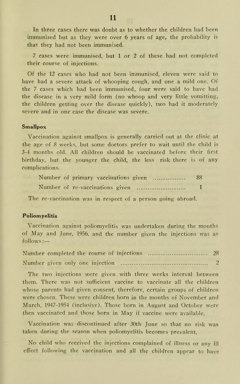 In three cases there was doubt as to whether the children had been immunised but as they were over 6 years of age, the probability is that they had not been immunised. 7 cases were immunised, but 1 or 2 of these had not completed their course of injections. Of the 12 cases who had not been immunised, eleven were said to have had a severe attack of whooping cough, and one a mild one. Of the 7 cases which had been immunised, four were said to have had the disease in a very mild form (no whoop and very little vomitting, the children getting over the disease quickly), two had it moderately severe and in one case the disease was severe. Smallpox Vaccination against smallpox is generally carried out at the clinic at the age of 8 weeks, but some doctors prefer to wait until the child is 3-4 months old. All children should be vaccinated before their first birthday, but the younger the child, the less risk there is of any complications. Number of primary vaccinations given 88 Number of re-vaccinations given 1 The re-vaccination was in respect of a person going abroad. Poliomyelitis Vaccination against poliomyelitis was undertaken during the months of May and June, 1956, and the number given the injections was as follows:— Number completed the course of injections 28 Number given only one injection 2 The two injections were given with three weeks interval between them. There was not sufficient vaccine to vaccinate all the children whose parents had given consent, therefore, certain groups of children were chosen. These were children born in the months of November and March, 1947-1954 (inclusive). Those born in August and October were then vaccinated and those born in May if vaccine were available. Vaccination was discontinued after 30th June so that no risk was taken during the season when poliomyelitis becomes prevalent. No child who received the injections complained of illness or any ill effect following the vaccination and all the children appear to have