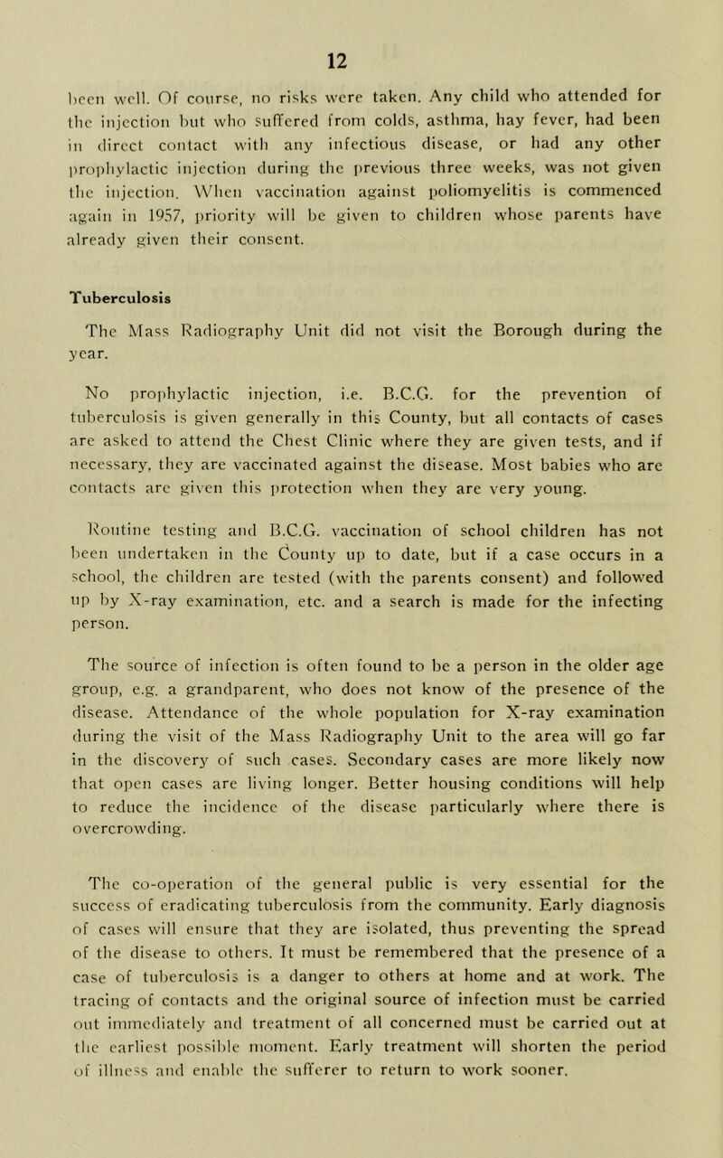 been well. Of course, no risks were taken. Any child who attended for the injection but who suffered from colds, asthma, hay fever, had been in direct contact with any infectious disease, or had any other prophylactic injection during the previous three weeks, was not given the injection. When vaccination against poliomyelitis is commenced again in 1957, priority will be given to children whose parents have already given their consent. Tuberculosis The Mass Radiography Unit did not visit the Borough during the year. No prophylactic injection, i.e. B.C.G. for the prevention of tuberculosis is given generally in this County, but all contacts of cases are asked to attend the Chest Clinic where they are given tests, and if necessary, they are vaccinated against the disease. Most babies who are contacts are given this protection when they are very young. Routine testing and B.C.G. vaccination of school children has not been undertaken in the County up to date, but if a case occurs in a school, the children are tested (with the parents consent) and followed up by X-ray examination, etc. and a search is made for the infecting person. The source of infection is often found to be a person in the older age group, e.g. a grandparent, who does not know of the presence of the disease. Attendance of the whole population for X-ray examination during the visit of the Mass Radiography Unit to the area will go far in the discovery of such cases. Secondary cases are more likely now that open cases are living longer. Better housing conditions will help to reduce the incidence of the disease particularly where there is overcrowding. The co-operation of the general public is very essential for the success of eradicating tuberculosis from the community. Early diagnosis of cases will ensure that they are isolated, thus preventing the spread of the disease to others. It must be remembered that the presence of a case of tuberculosis is a danger to others at home and at work. The tracing of contacts and the original source of infection must be carried out immediately and treatment of all concerned must be carried out at the earliest possible moment. Early treatment will shorten the period of illness and enable the sufferer to return to work sooner.