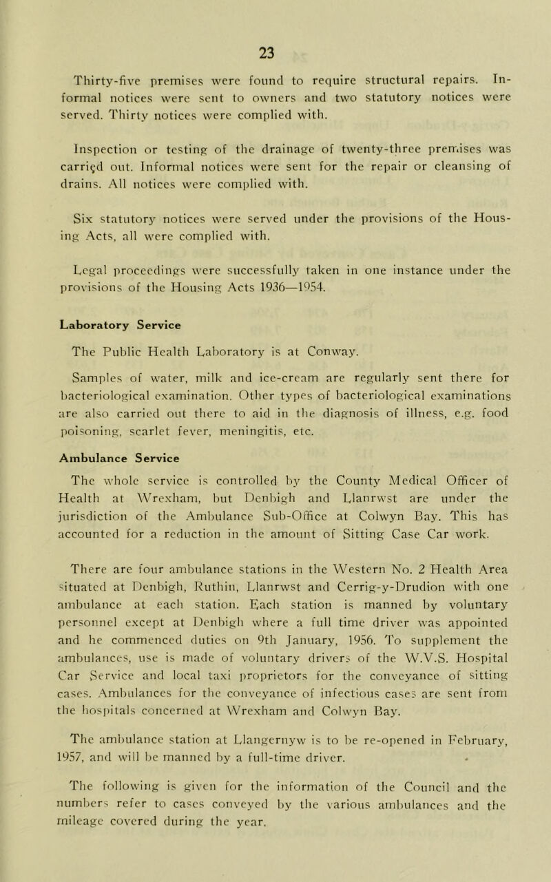 Thirty-five premises were found to require structural repairs. In- formal notices were sent to owners and two statutory notices were served. Thirty notices were complied with. Inspection or testing of the drainage of twenty-three premises was carried out. Informal notices were sent for the repair or cleansing of drains. All notices were complied with. Six statutory notices were served under the provisions of the Hous- ing Acts, all were complied with. Legal proceedings were successfully taken in one instance under the provisions of the Housing Acts 1936—1654. Laboratory Service The Public Health Laboratory is at Conway. Samples of water, milk and ice-cream are regularly sent there for bacteriological examination. Other types of bacteriological examinations are also carried out there to aid in the diagnosis of illness, e.g. food poisoning, scarlet fever, meningitis, etc. Ambulance Service The whole service is controlled by the County Medical Officer of Health at Wrexham, but Denbigh and Llanrwst are under the jurisdiction of the Ambulance Sub-Office at Colwyn Bay. This has accounted for a reduction in the amount of Sitting Case Car work. There are four ambulance stations in the Western No. 2 Health Area situated at Denbigh, Ruthin, Llanrwst and Cerrig-y-Drudion with one ambulance at each station. Each station is manned by voluntary personnel except at Denbigh where a full time driver was appointed and he commenced duties on 9th January, 1956. To supplement the ambulances, use is made of voluntary drivers of the W.V.S. Hospital Car Service and local taxi proprietors for the conveyance of sitting cases. Ambulances for the conveyance of infectious cases are sent from the hospitals concerned at Wrexham and Colwyn Bay. The ambulance station at Llangernyw is to be re-opened in February, 1957, and will be manned by a full-time driver. The following is given for the information of the Council and the numbers refer to cases conveyed by the various ambulances and the mileage covered during the year.