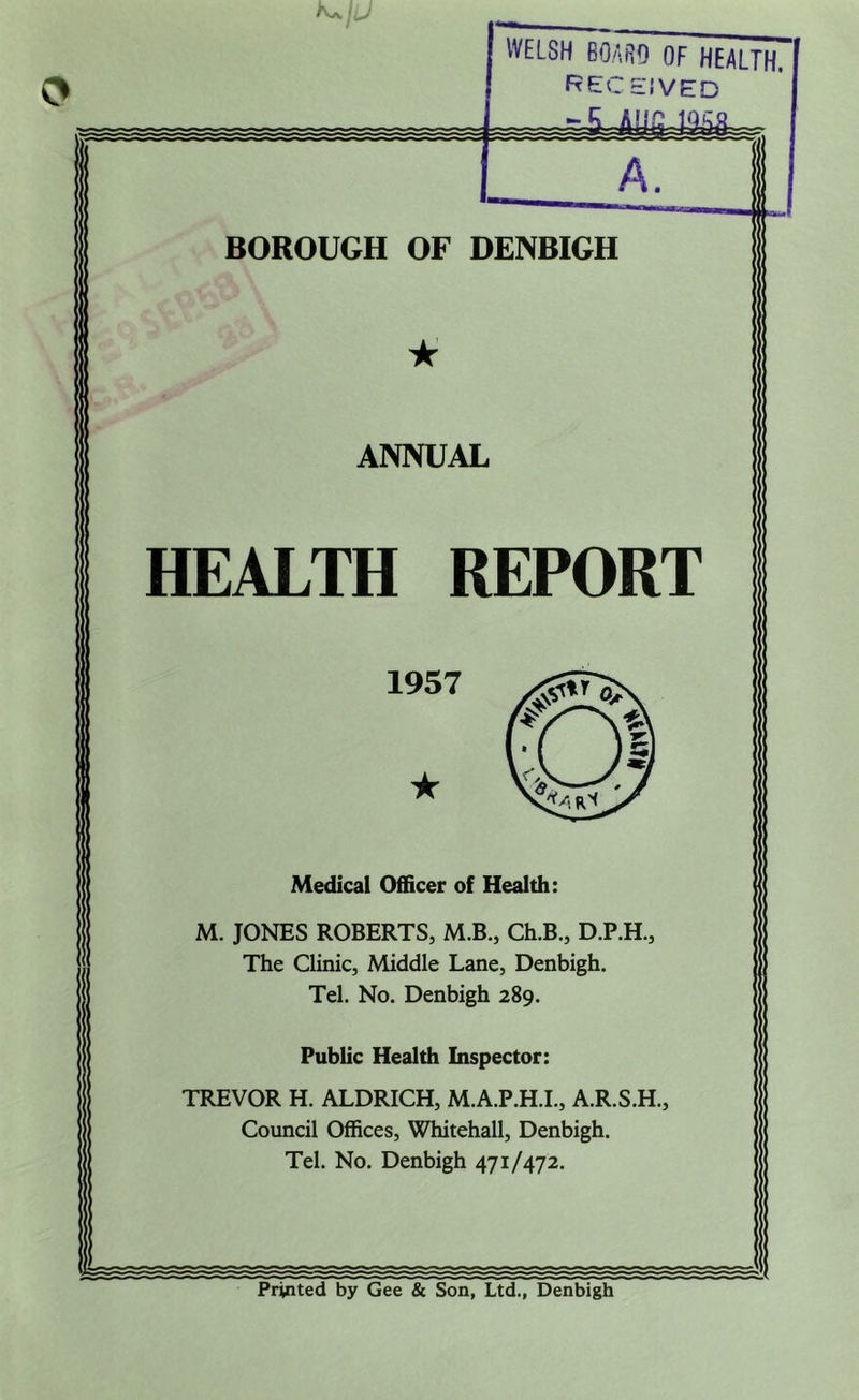 WELSH BOARD OF HEALTH. RECEIVED A. BOROUGH OF DENBIGH ★ ANNUAL HEALTH REPORT Medical Officer of Health: M. JONES ROBERTS, M.B., Ch.B., D.P.H., The Clinic, Middle Lane, Denbigh. Tel. No. Denbigh 289. Public Health Inspector: TREVOR H. ALDRICH, M.A.P.H.I., A.R.S.H., Council Offices, Whitehall, Denbigh. Tel. No. Denbigh 471/472. 1957 ★ Printed by Gee & Son, Ltd., Denbigh