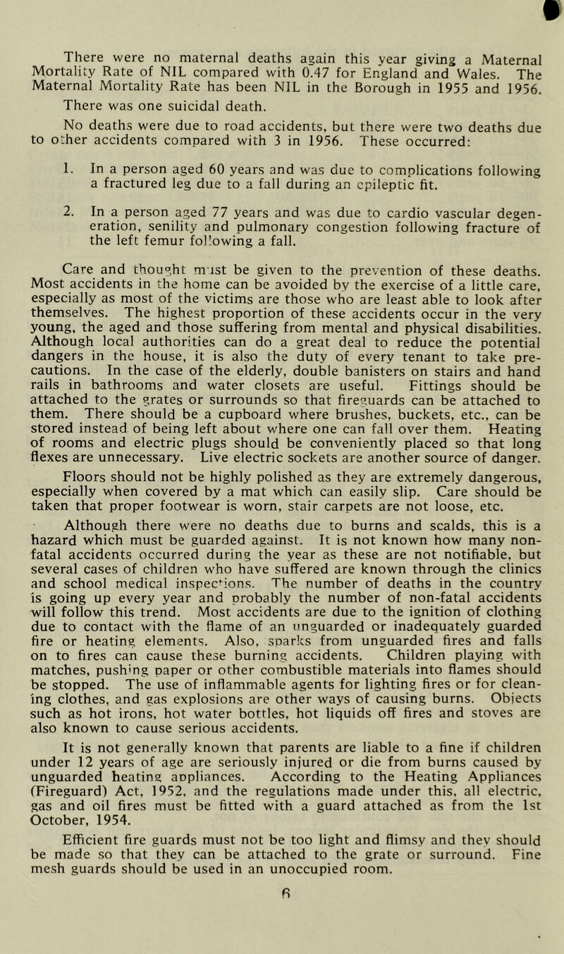 There were no maternal deaths again this vear giving a Maternal Mortality Rate of NIL compared with 0.47 for England and Wales. The Maternal Mortality Rate has been NIL in the Borough in 1955 and 1956. There was one suicidal death. No deaths were due to road accidents, but there were two deaths due to other accidents compared with 3 in 1956. These occurred: 1. In a person aged 60 years and was due to complications following a fractured leg due to a fall during an epileptic fit. 2. In a person aged 77 years and was due to cardio vascular degen- eration, senility and pulmonary congestion following fracture of the left femur following a fall. Care and thought m ist be given to the prevention of these deaths. Most accidents in the home can be avoided by the exercise of a little care, especially as most of the victims are those who are least able to look after themselves. The highest proportion of these accidents occur in the very young, the aged and those suffering from mental and physical disabilities. Although local authorities can do a great deal to reduce the potential dangers in the house, it is also the duty of every tenant to take pre- cautions. In the case of the elderly, double banisters on stairs and hand rails in bathrooms and water closets are useful. Fittings should be attached to the grates or surrounds so that fireguards can be attached to them. There should be a cupboard where brushes, buckets, etc., can be stored instead of being left about where one can fall over them. Heating of rooms and electric plugs should be conveniently placed so that long flexes are unnecessary. Live electric sockets are another source of danger. Floors should not be highly polished as they are extremely dangerous, especially when covered by a mat which can easily slip. Care should be taken that proper footwear is worn, stair carpets are not loose, etc. Although there were no deaths due to burns and scalds, this is a hazard which must be guarded against. It is not known how many non- fatal accidents occurred during the year as these are not notifiable, but several cases of children who have suffered are known through the clinics and school medical inspections. The number of deaths in the country is going up every year and probably the number of non-fatal accidents will follow this trend. Most accidents are due to the ignition of clothing due to contact with the flame of an unguarded or inadequately guarded fire or heating elements. Also, sparks from unguarded fires and falls on to fires can cause these burning accidents. Children playing with matches, pushing paper or other combustible materials into flames should be stopped. The use of inflammable agents for lighting fires or for clean- ing clothes, and gas explosions are other ways of causing burns. Objects such as hot irons, hot water bottles, hot liquids off fires and stoves are also known to cause serious accidents. It is not generally known that parents are liable to a fine if children under 12 years of age are seriously injured or die from burns caused by unguarded heating appliances. According to the Heating Appliances (Fireguard) Act, 1952, and the regulations made under this, all electric, gas and oil fires must be fitted with a guard attached as from the 1st October, 1954. Efficient fire guards must not be too light and flimsy and thev should be made so that they can be attached to the grate or surround. Fine mesh guards should be used in an unoccupied room.
