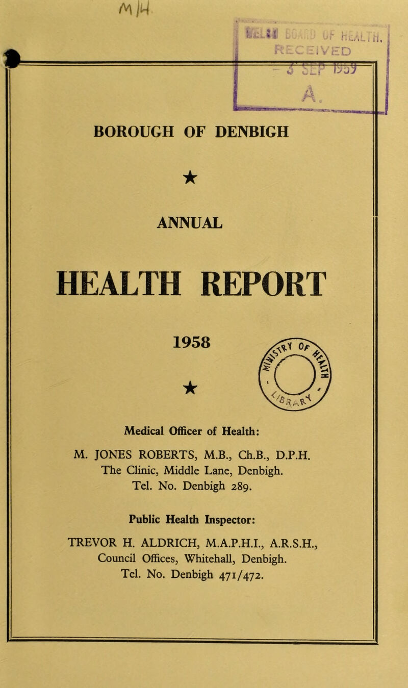 ★ ANNUAL HEALTH REPORT Medical Officer of Health: M. JONES ROBERTS, M.B., Ch.B., D.P.H. The Clinic, Middle Lane, Denbigh. Tel. No. Denbigh 289. Public Health Inspector: TREVOR H. ALDRICH, M.A.P.H.I., A.R.S.H., Council Offices, Whitehall, Denbigh. Tel. No. Denbigh 471/472. 1958 ★