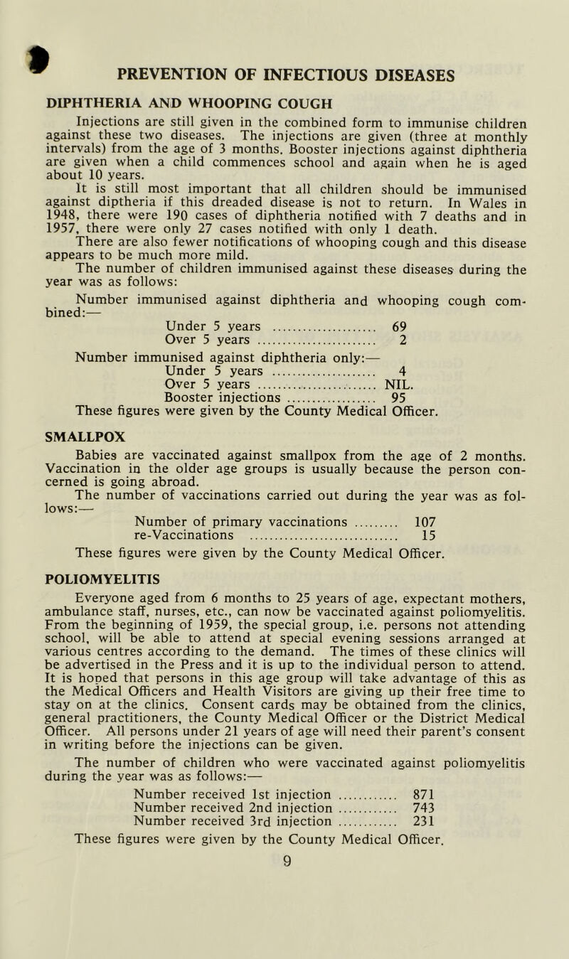 DIPHTHERIA AND WHOOPING COUGH Injections are still given in the combined form to immunise children against these two diseases. The injections are given (three at monthly intervals) from the age of 3 months. Booster injections against diphtheria are given when a child commences school and again when he is aged about 10 years. It is still most important that all children should be immunised against diptheria if this dreaded disease is not to return. In Wales in 1948, there were 190 cases of diphtheria notified with 7 deaths and in 1957, there were only 27 cases notified with only 1 death. There are also fewer notifications of whooping cough and this disease appears to be much more mild. The number of children immunised against these diseases during the year was as follows: Number immunised against diphtheria and whooping cough com- bined:— Under 5 years 69 Over 5 years 2 Number immunised against diphtheria only:— Under 5 years 4 Over 5 years NIL. Booster injections 95 These figures were given by the County Medical Officer. SMALLPOX Babies are vaccinated against smallpox from the age of 2 months. Vaccination in the older age groups is usually because the person con- cerned is going abroad. The number of vaccinations carried out during the year was as fol- lows:— Number of primary vaccinations 107 re-Vaccinations 15 These figures were given by the County Medical Officer. POLIOMYELITIS Everyone aged from 6 months to 25 years of age, expectant mothers, ambulance staff, nurses, etc., can now be vaccinated against poliomyelitis. From the beginning of 1959, the special group, i.e. persons not attending school, will be able to attend at special evening sessions arranged at various centres according to the demand. The times of these clinics will be advertised in the Press and it is up to the individual person to attend. It is hoped that persons in this age group will take advantage of this as the Medical Officers and Health Visitors are giving up their free time to stay on at the clinics. Consent cards may be obtained from the clinics, general practitioners, the County Medical Officer or the District Medical Officer. All persons under 21 years of age will need their parent’s consent in writing before the injections can be given. The number of children who were vaccinated against poliomyelitis during the year was as follows:— Number received 1st injection 871 Number received 2nd injection 743 Number received 3rd injection 231 These figures were given by the County Medical Officer.