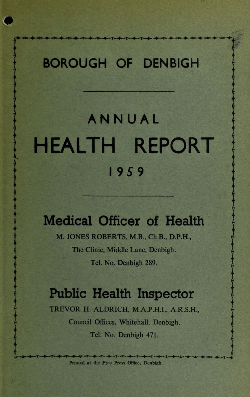 ANNUAL HEALTH REPORT I 9S9 Medical Officer of Health M. JONES ROBERTS, M B., Ch.B., D.P.H., The Clinic, Middle Lane, Denbigh. Tel. No. Denbigh 289. Public Health Inspector TREVOR H. ALDRICH, M.A.P.H.I., A.R.S.H., Council Oflfices, Whitehall, Denbigh. Tel. No. Denbigh 471. Printed at the Free Press Office, Denbigh.