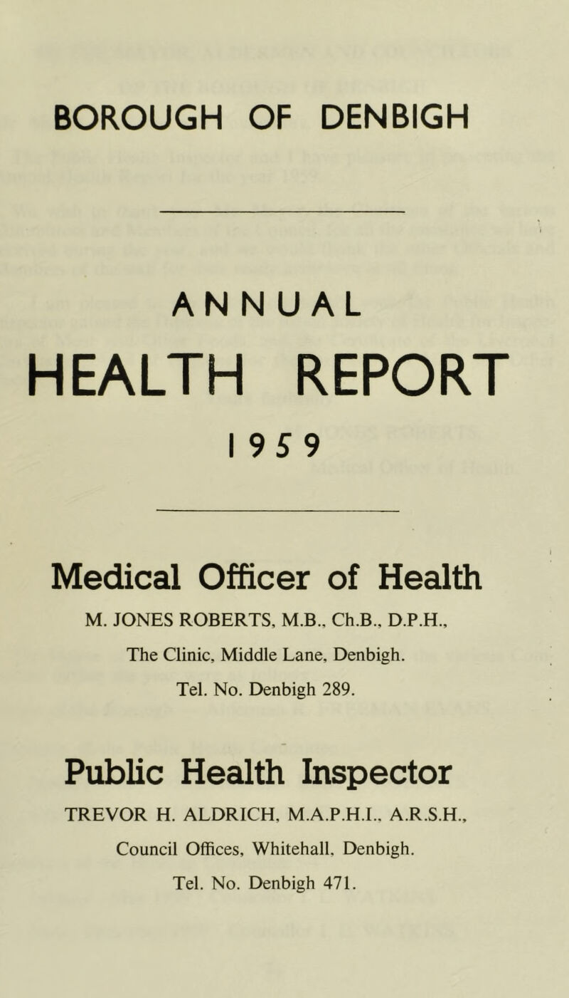 ANNUAL HEALTH REPORT I 959 Medical Officer of Health M. JONES ROBERTS, M.B., Ch.B., D.P.H., The Clinic, Middle Lane, Denbigh. Tel. No. Denbigh 289. Public Health Inspector TREVOR H. ALDRICH, M.A.P.H.I., A.R.S.H., Council Offices, Whitehall, Denbigh. Tel. No. Denbigh 471.
