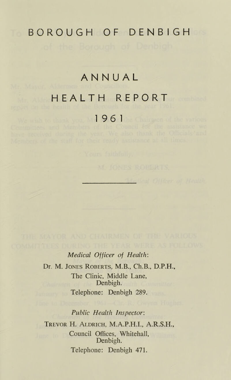 ANNUAL HEALTH REPORT 196 1 Medical Officer of Health'. Dr M. Jones Roberts, M.B., Ch.B., D.P.H., The Clinic, Middle Lane, Denbigh. Telephone: Denbigh 289. Public Health Inspector: Trevor H. Aldrich, M.A.P.H.I., A.R.S.H., Council Offices, Whitehall, Denbigh. Telephone: Denbigh 471.