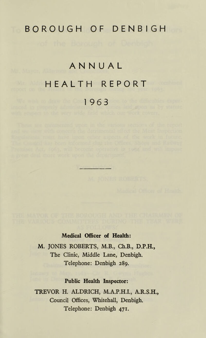 BOROUGH OF DENBIGH ANNUAL HEALTH REPORT 1 963 Medical Officer of Health: M. JONES ROBERTS, M.B., Ch.B., D.P.H., The Clinic, Middle Lane, Denbigh. Telephone: Denbigh 289. Public Health Inspector: TREVOR H. ALDRICH, M.A.P.H.I., A.R.S.H., Council Offices, Whitehall, Denbigh. Telephone: Denbigh 471.