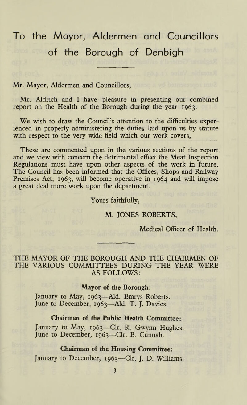 To the Mayor, Aldermen and Councillors of the Borough of Denbigh Mr. Mayor, Aldermen and Councillors, Mr. Aldrich and I have pleasure in presenting our combined report on the Health of the Borough during the year 1963. We wish to draw the Council’s attention to the difficulties exper- ienced in properly administering the duties laid upon us by statute with respect to the very wide field which our work covers, These are commented upon in the various sections of the report and we view with concern the detrimental effect the Meat Inspection Regulations must have upon other aspects of the work in future. The Council has been informed that the Offices, Shops and Railway Premises Act, 1963, will become operative in 1964 and will impose a great deal more work upon the department. Yours faithfully, M, JONES ROBERTS, Medical Officer of Health. THE MAYOR OF THE BOROUGH AND THE CHAIRMEN OF THE VARIOUS COMMITTEES DURING THE YEAR WERE AS FOLLOWS: Mayor of the Borough: January to May, 1963—Aid. Emrys Roberts. June to December, 1963—Aid. T. J. Davies. Chairmen of the Public Health Committee: January to May, 1963—Clr. R. Gwynn Hughes. June to December, 1963—-Clr. E. Cunnah. Chairman of the Housing Committee: January to December, 1963—Clr. J. D. Williams.