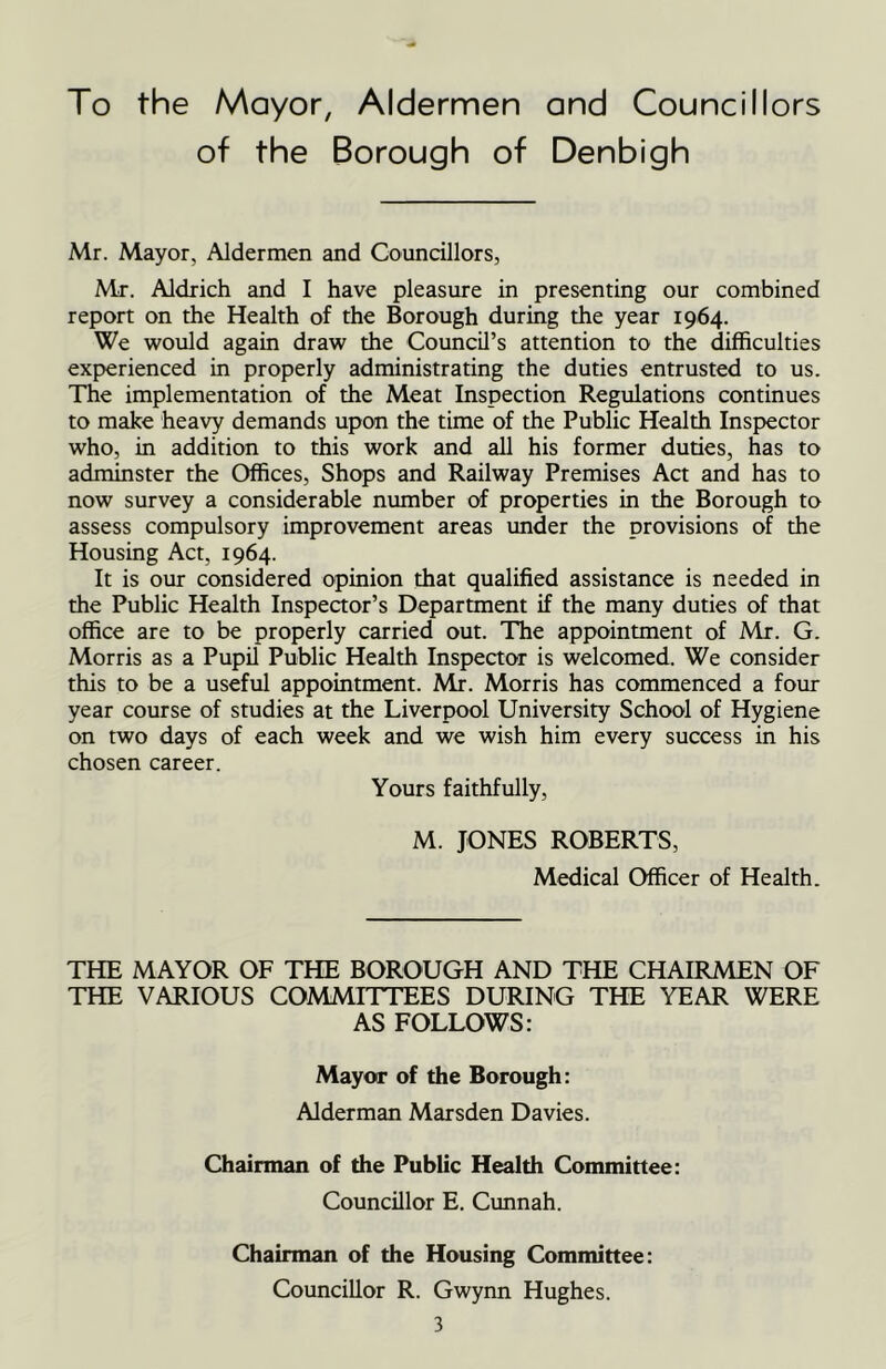 To the Mayor, Aldermen and Councillors of the Borough of Denbigh Mr. Mayor, Aldermen and Councillors, Mr. Aldrich and I have pleasure in presenting our combined report on the Health of the Borough during the year 1964. We would again draw the Council’s attention to the difficulties experienced in properly administrating the duties entrusted to us. The implementation of the Meat Inspection Regulations continues to make heavy demands upon the time of the Public Health Inspector who, in addition to this work and all his former duties, has to adminster the Offices, Shops and Railway Premises Act and has to now survey a considerable number of properties in the Borough to assess compulsory improvement areas under the provisions of the Housing Act, 1964. It is our considered opinion that qualified assistance is needed in the Public Health Inspector’s Department if the many duties of that office are to be properly carried out. The appointment of Mr. G. Morris as a Pupil Public Health Inspector is welcomed. We consider this to be a useful appointment. Mr. Morris has commenced a four year course of studies at the Liverpool University School of Hygiene on two days of each week and we wish him every success in his chosen career. Yours faithfully, M. JONES ROBERTS, Medical Officer of Health. THE MAYOR OF THE BOROUGH AND THE CHAIRMEN OF THE VARIOUS COMMITTEES DURING THE YEAR WERE AS FOLLOWS: Mayor of the Borough: Alderman Marsden Davies. Chairman of the Public Health Committee: Councillor E. Cunnah. Chairman of the Housing Committee: Councillor R. Gwynn Hughes.