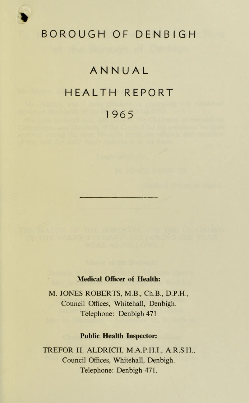 BOROUGH OF DENBIGH ANNUAL HEALTH REPORT 1 965 Medical Officer of Health: M. JONES ROBERTS, M.B., Ch.B., D.P.H., Council Offices, Whitehall, Denbigh. Telephone: Denbigh 471 Public Health Inspector: TREFOR H. ALDRICH, M.A.P.H.I., A.R.S.H., Council Offices, Whitehall, Denbigh. Telephone: Denbigh 471.