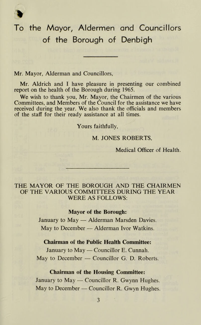 % To the Mayor, Aldermen and Councillors of the Borough of Denbigh Mr. Mayor, Alderman and Councillors, Mr. Aldrich and I have pleasure in presenting our combined report on the health of the Borough during 1965. We wish to thank you, Mr. Mayor, the Chairmen of the various Committees, and Members of the Council for the assistance we have received during the year. We also thank the officials and members of the staff for their ready assistance at all times. Yours faithfully, M. JONES ROBERTS, Medical Officer of Health. THE MAYOR OF THE BOROUGH AND THE CHAIRMEN OF THE VARIOUS COMMITTEES DURING THE YEAR WERE AS FOLLOWS: Mayor of the Borough: January to May — Alderman Marsden Davies. May to December — Alderman Ivor Watkins. Chairman of the Public Health Committee: January to May — Councillor E. Cunnah. May to December — Councillor G. D. Roberts. Chairman of the Housing Committee: January to May — Councillor R. Gwynn Hughes. May to December — Councillor R. Gwyn Hughes.