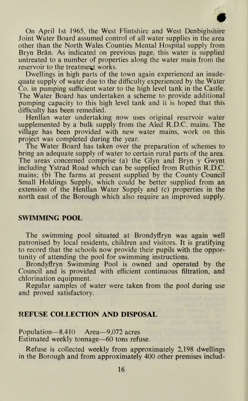 # On April 1st 1965, the West Flintshire and West Denbighshire Joint Water Board assumed control of all water supplies in the area other than the North Wales Counties Mental Hospital supply from Bryn Bran. As indicated on previous page, this water is supplied untreated to a number of properties along the water main from the reservoir to the treatment works. Dwellings in high parts of the town again experienced an inade- quate supply of water due to the difficulty experienced by the Water Co. in pumping sufficient water to the high level tank in the Castle. The Water Board has undertaken a scheme to provide additional pumping capacity to this high level tank and it is hoped that this difficulty has been remedied. Henllan water undertaking now uses original reservoir water supplemented by a bulk supply from the Aled R.D.C. mains. The village has been provided with new water mains, work on this project was completed during the year. The Water Board has taken over the preparation of schemes to bring an adequate supply of water to certain rural parts of the area. The areas concerned comprise (a) the Glyn and Bryn y Gwynt including Ystrad Road which can be supplied from Ruthin R.D.C. mains; (b) The farms at present supplied by the County Council Small Holdings Supply, which could be better supplied from an extension of the Henllan Water Supply and (c) properties in the north east of the Borough which also require an improved supply. SWIMMING POOL The swimming pool situated at Brondyffryn was again well patronised by local residents, children and visitors. It is gratifying to record that the schools now provide their pupils with the oppor- tunity of attending the pool for swimming instructions. Brondyffryn Swimming Pool is owned and operated by the Council and is provided with efficient continuous filtration, and chlorination equipment. Regular samples of water were taken from the pool during use and proved satisfactory. REFUSE COLLECTION AND DISPOSAL Population—8,410 Area—9,072 acres Estimated weekly tonnage—60 tons refuse. Refuse is collected weekly from approximately 2,198 dwellings in the Borough and from approximately 400 other premises includ-