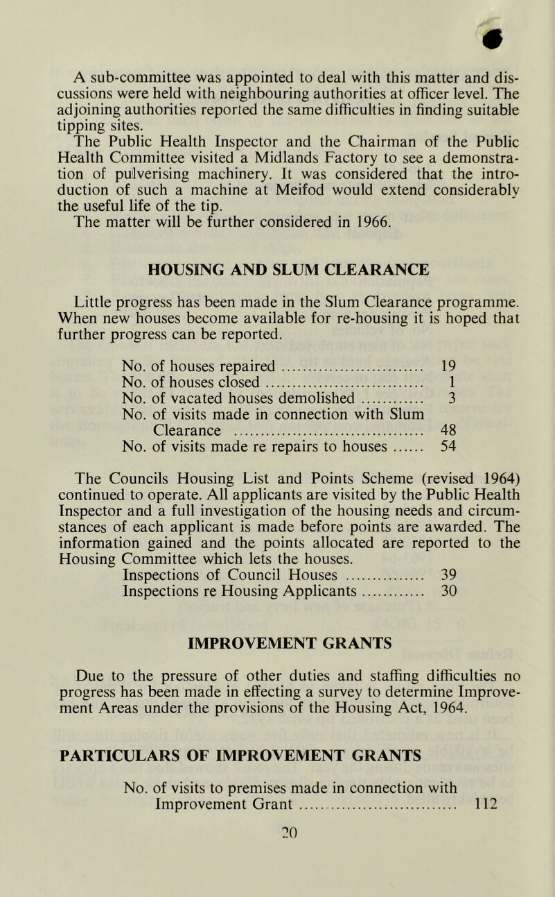 A sub-committee was appointed to deal with this matter and dis- cussions were held with neighbouring authorities at officer level. The adjoining authorities reported the same difficulties in finding suitable tipping sites. The Public Health Inspector and the Chairman of the Public Health Committee visited a Midlands Factory to see a demonstra- tion of pulverising machinery. It was considered that the intro- duction of such a machine at Meifod would extend considerably the useful life of the tip. The matter will be further considered in 1966. HOUSING AND SLUM CLEARANCE Little progress has been made in the Slum Clearance programme. When new houses become available for re-housing it is hoped that further progress can be reported. No. of houses repaired 19 No. of houses closed 1 No. of vacated houses demolished 3 No. of visits made in connection with Slum Clearance 48 No. of visits made re repairs to houses 54 The Councils Housing List and Points Scheme (revised 1964) continued to operate. All applicants are visited by the Public Health Inspector and a full investigation of the housing needs and circum- stances of each applicant is made before points are awarded. The information gained and the points allocated are reported to the Housing Committee which lets the houses. Inspections of Council Houses 39 Inspections re Housing Applicants 30 IMPROVEMENT GRANTS Due to the pressure of other duties and staffing difficulties no progress has been made in effecting a survey to determine Improve- ment Areas under the provisions of the Housing Act, 1964. PARTICULARS OF IMPROVEMENT GRANTS No. of visits to premises made in connection with Improvement Grant 112