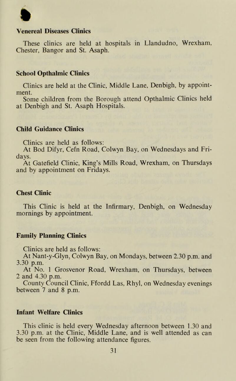 Venereal Diseases Clinics These clinics are held at hospitals in Llandudno, Wrexham, Chester, Bangor and St. Asaph. School Opthalmic Clinics Clinics are held at the Clinic, Middle Lane, Denbigh, by appoint- ment. Some children from the Borough attend Opthalmic Clinics held at Denbigh and St. Asaph Hospitals. Child Guidance Clinics Clinics are held as follows: At Bod Difyr, Cefn Road, Colwyn Bay, on Wednesdays and Fri- days. At Gatefield Clinic, King’s Mills Road, Wrexham, on Thursdays and by appointment on Fridays. Chest Clinic This Clinic is held at the Infirmary, Denbigh, on Wednesday mornings by appointment. Family Planning Clinics Clinics are held as follows: At Nant-y-Glyn, Colwyn Bay, on Mondays, between 2.30 p.m. and 3.30 p.m. At No. 1 Grosvenor Road, Wrexham, on Thursdays, between 2 and 4.30 p.m. County Council Clinic, Ffordd Las, Rhyl, on Wednesday evenings between 7 and 8 p.m. Infant Welfare Clinics This clinic is held every Wednesday afternoon between 1.30 and 3.30 p.m. at the Clinic, Middle Lane, and is well attended as can be seen from the following attendance figures.