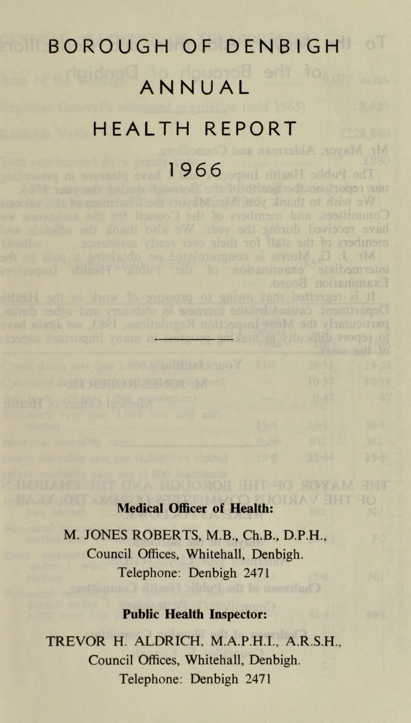 ANNUAL HEALTH REPORT 1 966 Medical Officer of Health: M. JONES ROBERTS, M B., Ch.B., D.P.H., Council Offices, Whitehall, Denbigh. Telephone: Denbigh 2471 Public Health Inspector: TREVOR H. ALDRICH, M.A.P.H.I., A.R.S.H. Council Offices, Whitehall, Denbigh. Telephone: Denbigh 2471