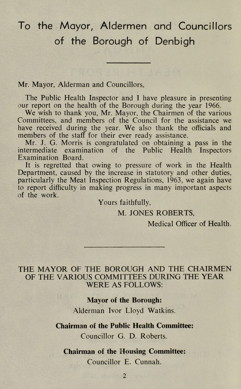 To the Mayor, Aldermen and Councillors of the Borough of Denbigh Mr. Mayor, Alderman and Councillors, The Public Health Inspector and I have pleasure in presenting our report on the health of the Borough during the year 1966. We wish to thank you, Mr. Mayor, the Chairmen of the various Committees, and members of the Council for the assistance we have received during the year. We also thank the officials and members of the staff for their ever ready assistance. Mr. J. G. Morris is congratulated on obtaining a pass in the intermediate examination of the Public Health Inspectors Examination Board. It is regretted that owing to pressure of work in the Health Department, caused by the increase in statutory and other duties, particularly the Meat inspection Regulations, 1963, we again have to report difficulty in making progress in many important aspects of the work. Yours faithfully, M. JONES ROBERTS, Medical Officer of Health. THE MAYOR OF THE BOROUGH AND THE CHAIRMEN OF THE VARIOUS COMMITTEES DURING THE YEAR WERE AS FOLLOWS: Mayor of the Borough: Alderman Ivor Lloyd Watkins. Chairman of the Public Health Committee: Councillor G. D. Roberts. Chairman of the Housing Committee: Councillor E. Cunnah.
