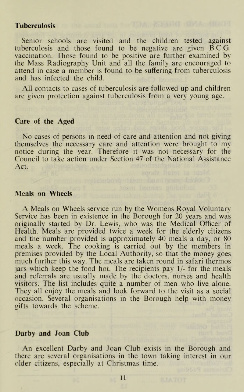 Tuberculosis Senior schools are visited and the children tested against tuberculosis and those found to be negative are given B.C.G. vaccination. Those found to be positive are further examined by the Mass Radiography Unit and all the family are encouraged to attend in case a member is found to be suffering from tuberculosis and has infected the child. All contacts to cases of tuberculosis are followed up and children are given protection against tuberculosis from a very young age. Care of the Aged No cases of persons in need of care and attention and not giving themselves the necessary care and attention were brought to my notice during the year. Therefore it was not necessary for the Council to take action under Section 47 of the National Assistance Act. Meals on Wheels A Meals on Wheels service run by the Womens Royal Voluntary Service has been in existence in the Borough for 20 years and was originally started by Dr. Lewis, who was the Medical Officer of Health. Meals are provided twice a week for the elderly citizens and the number provided is approximately 40 meals a day, or 80 meals a week. The cooking is carried out by the members in premises provided by the Local Authority, so that the money goes much further this way. The meals are taken round in safari thermos jars which keep the food hot. The recipients pay 1/- for the meals and referrals are usually made by the doctors, nurses and health visitors. The list includes quite a number of men who live alone. They all enjoy the meals and look forward to the visit as a social occasion. Several organisations in the Borough help with money sifts towards the scheme. Darby and Joan Club An excellent Darby and Joan Club exists in the Borough and there are several organisations in the town taking interest in our older citizens, especially at Christmas time. H