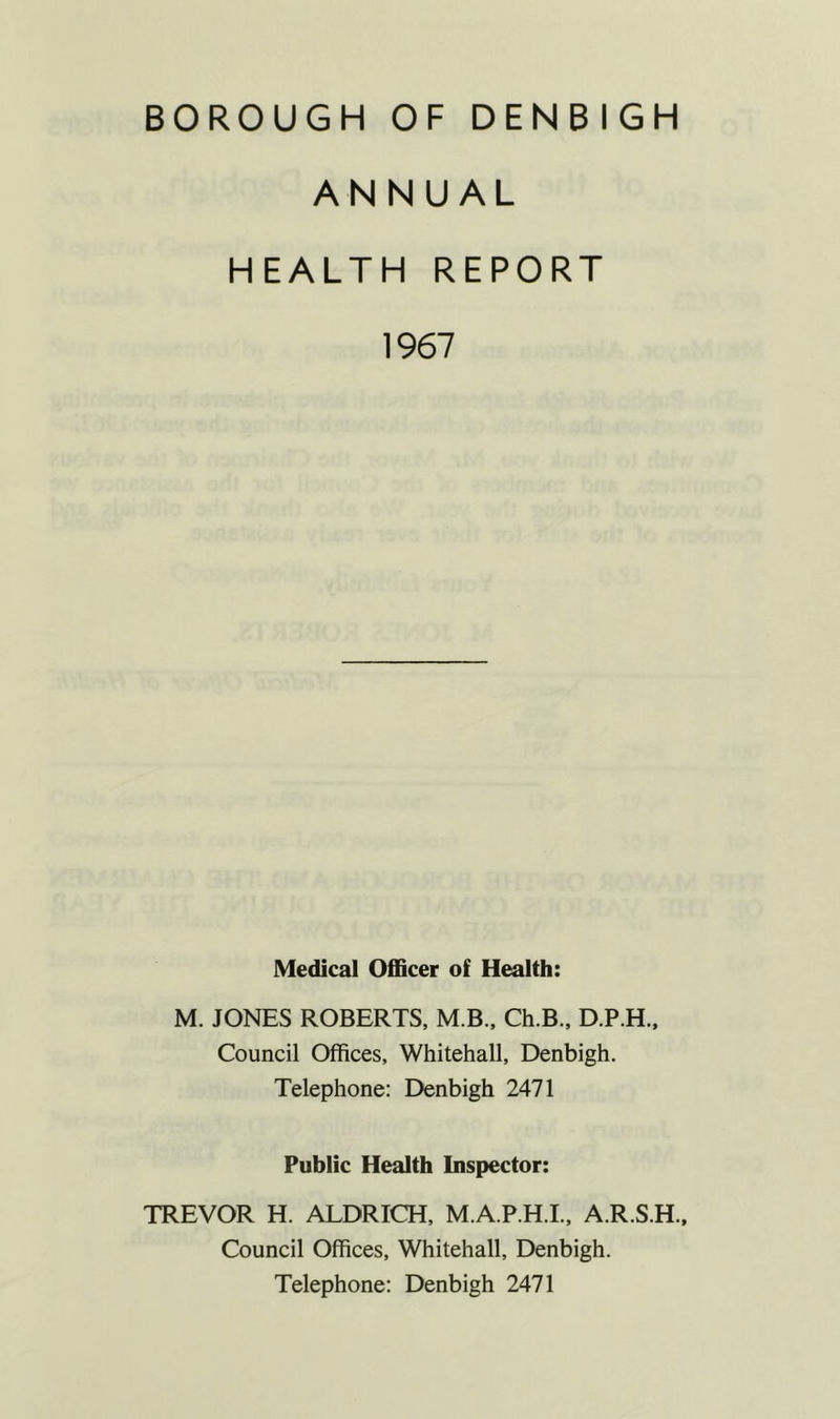 ANNUAL HEALTH REPORT 1967 Medical Officer of Health: M. JONES ROBERTS, M.B., Ch.B., D.P.H., Council Offices, Whitehall, Denbigh. Telephone: Denbigh 2471 Public Health Inspector: TREVOR H. ALDRICH, M.A.P.H.I., A.R.S.H., Council Offices, Whitehall, Denbigh. Telephone: Denbigh 2471