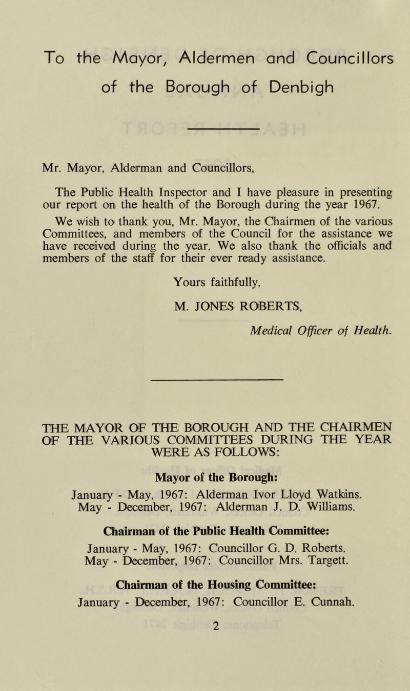 To the Mayor, Aldermen and Councillors of the Borough of Denbigh Mr. Mayor, Alderman and Councillors, The Public Health Inspector and I have pleasure in presenting our report on the health of the Borough during the year 1967. We wish to thank you, Mr. Mayor, the Chairmen of the various Committees, and members of the Council for the assistance we have received during the year. We also thank the officials and members of the staff for their ever ready assistance. Yours faithfully, M. JONES ROBERTS, Medical Officer of Health. THE MAYOR OF THE BOROUGH AND THE CHAIRMEN OF THE VARIOUS COMMITTEES DURING THE YEAR WERE AS FOLLOWS: Mayor of the Borough: January - May, 1967: Alderman Ivor Lloyd Watkins. May - December, 1967: Alderman J. D. Williams. Chairman of the Public Health Committee: January - May, 1967: Councillor G. D. Roberts. May - December, 1967: Councillor Mrs. Targett. Chairman of the Housing Committee: January - December, 1967: Councillor E. Cunnah.