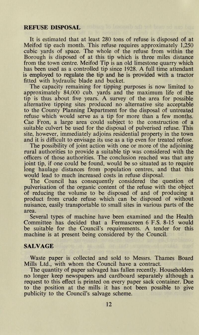 REFUSE DISPOSAL It is estimated that at least 280 tons of refuse is disposed of at Meifod tip each month. This refuse requires approximately 1,250 cubic yards of space. The whole of the refuse from within the Borough is disposed of at this tip which is three miles distance from the town centre. Meifod Tip is an old limestone quarry which has been used as a controlled tip since 1928. A full time attendant is employed to regulate the tip and he is provided with a tractor fitted with hydraulic blade and bucket. The capacity remaining for tipping purposes is now limited to approximately 84,000 cub. yards and the maximum life of the tip is thus about five years. A survey of the area for possible alternative tipping sites produced no alternative site acceptable to the County Planning Department for the disposal of untreated refuse which would serve as a tip for more than a few months. Cae Fron, a large area could subject to the construction of a suitable culvert be used for the disposal of pulverised refuse. This site, however, immediately adjoins residential property in the town and it is difficult to envisage its use as a tip even for treated refuse. The possibility of joint action with one or more of the adjoining rural authorities to provide a suitable tip was considered with the officers of those authorities. The conclusion reached was that any joint tip, if one could be found, would be so situated as to require long haulage distances from population centres, and that this would lead to much increased costs in refuse disposal. The Council has consequently considered the question of pulverisation of the organic content of the refuse with the object of reducing the volume to be disposed of and of producing a product from crude refuse which can be disposed of without nuisance, easily transportable to small sites in various parts of the area. Several types of machine have been examined and the Health Committee has decided that a Fermascreen 6 F.S. 8-15 would be suitable for the Council’s requirements. A tender for this machine is at present being considered by the Council. SALVAGE Waste paper is collected and sold to Messrs. Thames Board Mills Ltd., with whom the Council have a contract. The quantity of paper salvaged has fallen recently. Householders no longer keep newspapers and cardboard separately although a request to this effect is printed on every paper sack container. Due to the position at the mills it has not been possible to give publicity to the Council’s salvage scheme.