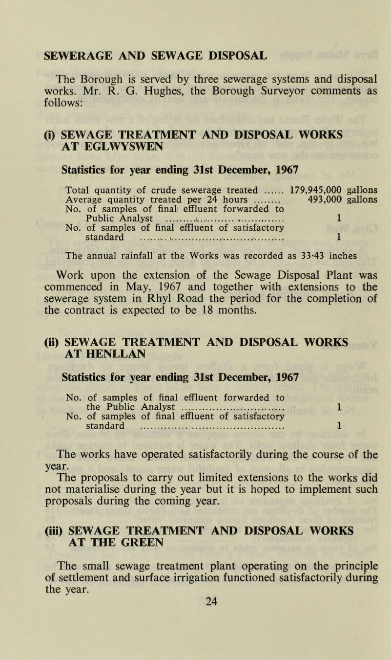 SEWERAGE AND SEWAGE DISPOSAL The Borough is served by three sewerage systems and disposal works. Mr. R. G. Hughes, the Borough Surveyor comments as follows: (i) SEWAGE TREATMENT AND DISPOSAL WORKS AT EGLWYSWEN Statistics for year ending 31st December, 1967 Total quantity of crude sewerage treated 179,945,000 gallons Average quantity treated per 24 hours 493,000 gallons No. of samples of final effluent forwarded to Public Analyst 1 No. of samples of final effluent of satisfactory standard 1 The annual rainfall at the Works was recorded as 33-43 inches Work upon the extension of the Sewage Disposal Plant was commenced in May, 1967 and together with extensions to the sewerage system in Rhyl Road the period for the completion of the contract is expected to be 18 months. (ii) SEWAGE TREATMENT AND DISPOSAL WORKS AT HENLLAN Statistics for year ending 31st December, 1967 No. of samples of final effluent forwarded to the Public Analyst 1 No. of sampltes of final effluent of satisfactory standard 1 The works have operated satisfactorily during the course of the year. The proposals to carry out limited extensions to the works did not materialise during the year but it is hoped to implement such proposals during the coming year. (iii) SEWAGE TREATMENT AND DISPOSAL WORKS AT THE GREEN The small sewage treatment plant operating on the principle of settlement and surface irrigation functioned satisfactorily during the year.