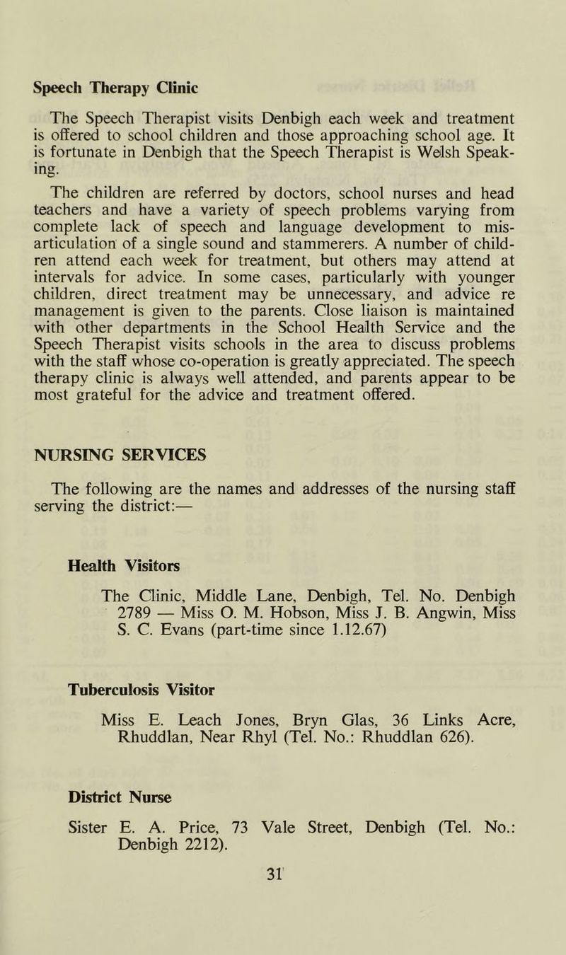 Speech Therapy Clinic The Speech Therapist visits Denbigh each week and treatment is offered to school children and those approaching school age. It is fortunate in Denbigh that the Speech Therapist is Welsh Speak- ing. The children are referred by doctors, school nurses and head teachers and have a variety of speech problems varying from complete lack of speech and language development to mis- articulation of a single sound and stammerers. A number of child- ren attend each week for treatment, but others may attend at intervals for advice. In some cases, particularly with younger children, direct treatment may be unnecessary, and advice re management is given to the parents. Close liaison is maintained with other departments in the School Health Service and the Speech Therapist visits schools in the area to discuss problems with the staff whose co-operation is greatly appreciated. The speech therapy clinic is always well attended, and parents appear to be most grateful for the advice and treatment offered. NURSING SERVICES The following are the names and addresses of the nursing staff serving the district:— Health Visitors The Clinic, Middle Lane, Denbigh, Tel. No. Denbigh 2789 — Miss O. M. Hobson, Miss J. B. Angwin, Miss S. C. Evans (part-time since 1.12.67) Tuberculosis Visitor Miss E. Leach Jones, Bryn Glas, 36 Links Acre, Rhuddlan, Near Rhyl (Tel. No.: Rhuddlan 626). District Nurse Sister E. A. Price, 73 Vale Street, Denbigh (Tel. No.: Denbigh 2212).