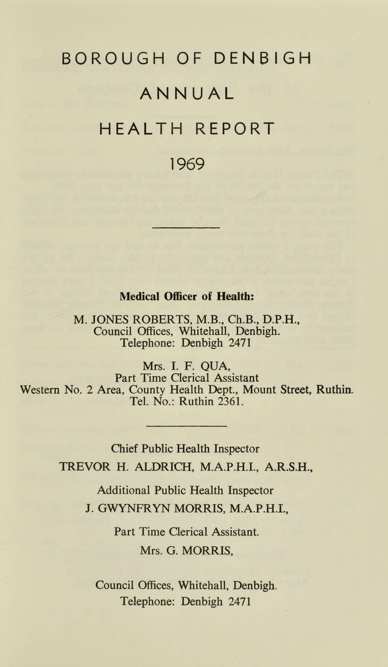 ANNUAL HEALTH REPORT 1969 Medical Officer of Health: M. JONES ROBERTS. M.B., Ch.B., D.P.H., Council Offices, Whitehall, Denbigh. Telephone: Denbigh 2471 Mrs. I. F. QUA. Part Time Clerical Assistant Western No. 2 Area, County Health Dept., Mount Street, Ruthin. Tel. No.: Ruthin 2361. Chief Public Health Inspector TREVOR H. ALDRICH, M.A.P.H.I., A.R.S.H., Additional Public Health Inspector J. GWYNFRYN MORRIS, M.A.P.H.L, Part Time Clerical Assistant. Mrs. G. MORRIS, Council Offices, Whitehall, Denbigh. Telephone: Denbigh 2471