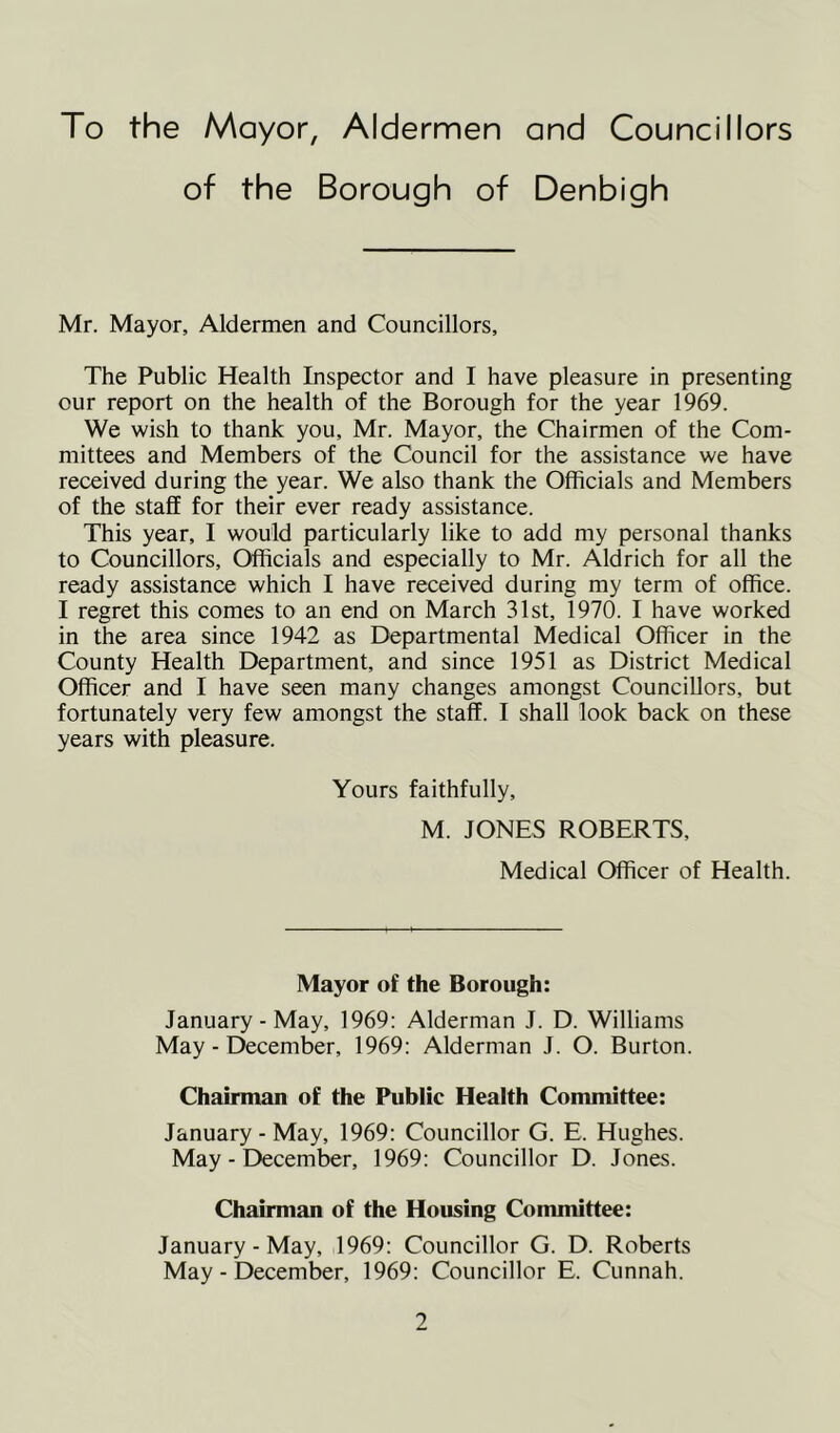 To the Mayor, Aldermen and Councillors of the Borough of Denbigh Mr. Mayor, Aldermen and Councillors, The Public Health Inspector and I have pleasure in presenting our report on the health of the Borough for the year 1969. We wish to thank you, Mr. Mayor, the Chairmen of the Com- mittees and Members of the Council for the assistance we have received during the year. We also thank the Officials and Members of the staff for their ever ready assistance. This year, I would particularly like to add my personal thanks to Councillors, Officials and especially to Mr. Aldrich for all the ready assistance which I have received during my term of office. I regret this comes to an end on March 31st, 1970. I have worked in the area since 1942 as Departmental Medical Officer in the County Health Department, and since 1951 as District Medical Officer and I have seen many changes amongst Councillors, but fortunately very few amongst the staff. I shall look back on these years with pleasure. Yours faithfully, M. JONES ROBERTS, Medical Officer of Health. Mayor of the Borough: January-May, 1969: Alderman J. D. Williams May - Etecember, 1969: Alderman J. O. Burton. Chairman of the Public Health Committee: January - May, 1969; Councillor G. E. Hughes. May - December, 1969: Councillor D. Jones. Chairman of the Housing Committee: January-May, 1969: Councillor G. D. Roberts May - December, 1969: Councillor E. Cunnah.
