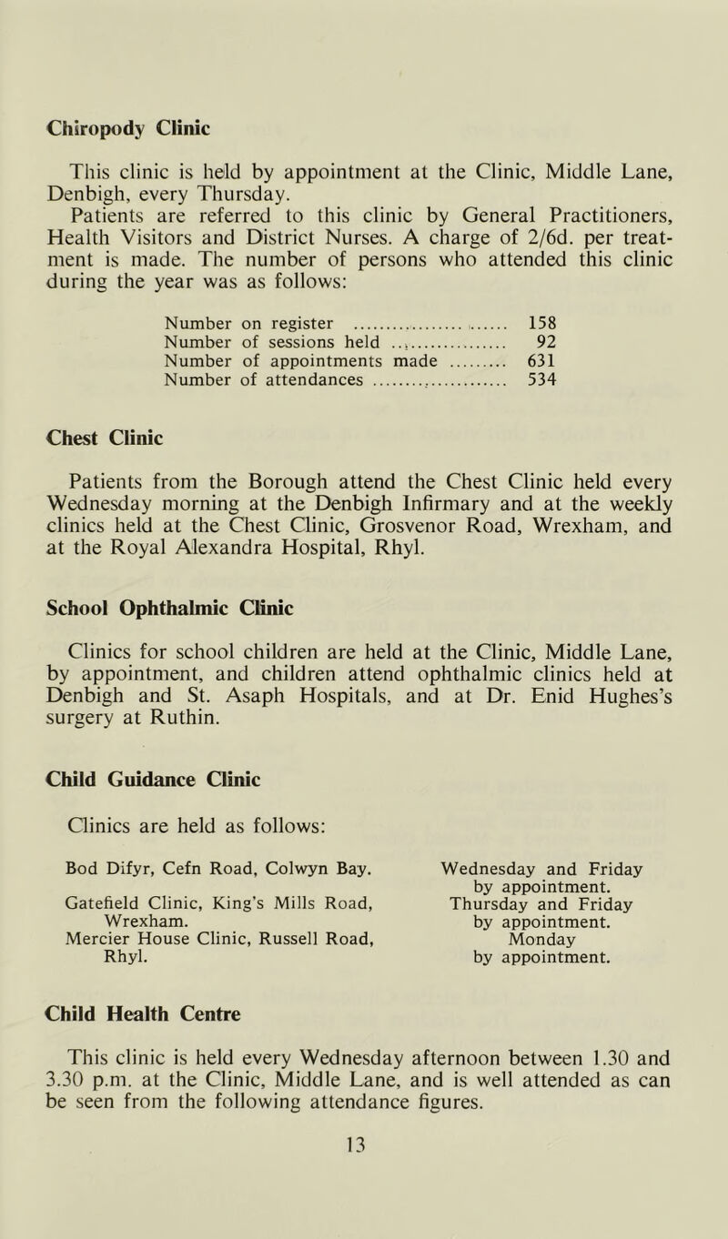 Chiropody Clinic This clinic is held by appointment at the Clinic, Middle Lane, Denbigh, every Thursday. Patients are referred to this clinic by General Practitioners, Health Visitors and District Nurses. A charge of 2/6d. per treat- ment is made. The number of persons who attended this clinic during the year was as follows: Number on register 158 Number of sessions held 92 Number of appointments made 631 Number of attendances , 534 Chest Clinic Patients from the Borough attend the Chest Clinic held every Wednesday morning at the Denbigh Infirmary and at the weekly clinics held at the Chest Clinic, Grosvenor Road, Wrexham, and at the Royal Alexandra Hospital, Rhyl. School Ophthalmic Clinic Clinics for school children are held at the Clinic, Middle Lane, by appointment, and children attend ophthalmic clinics held at Denbigh and St. Asaph Hospitals, and at Dr. Enid Hughes’s surgery at Ruthin. Child Guidance Clinic Qinics are held as follows: Bod Difyr, Cefn Road, Colwyn Bay. Gatefield Clinic, King’s Mills Road, Wrexham. Mercier House Clinic, Russell Road, Rhyl. Wednesday and Friday by appointment. Thursday and Friday by appointment. Monday by appointment. Child Health Centre This clinic is held every Wednesday afternoon between 1.30 and 3.30 p.m. at the Clinic, Middle Lane, and is well attended as can be seen from the following attendance figures.