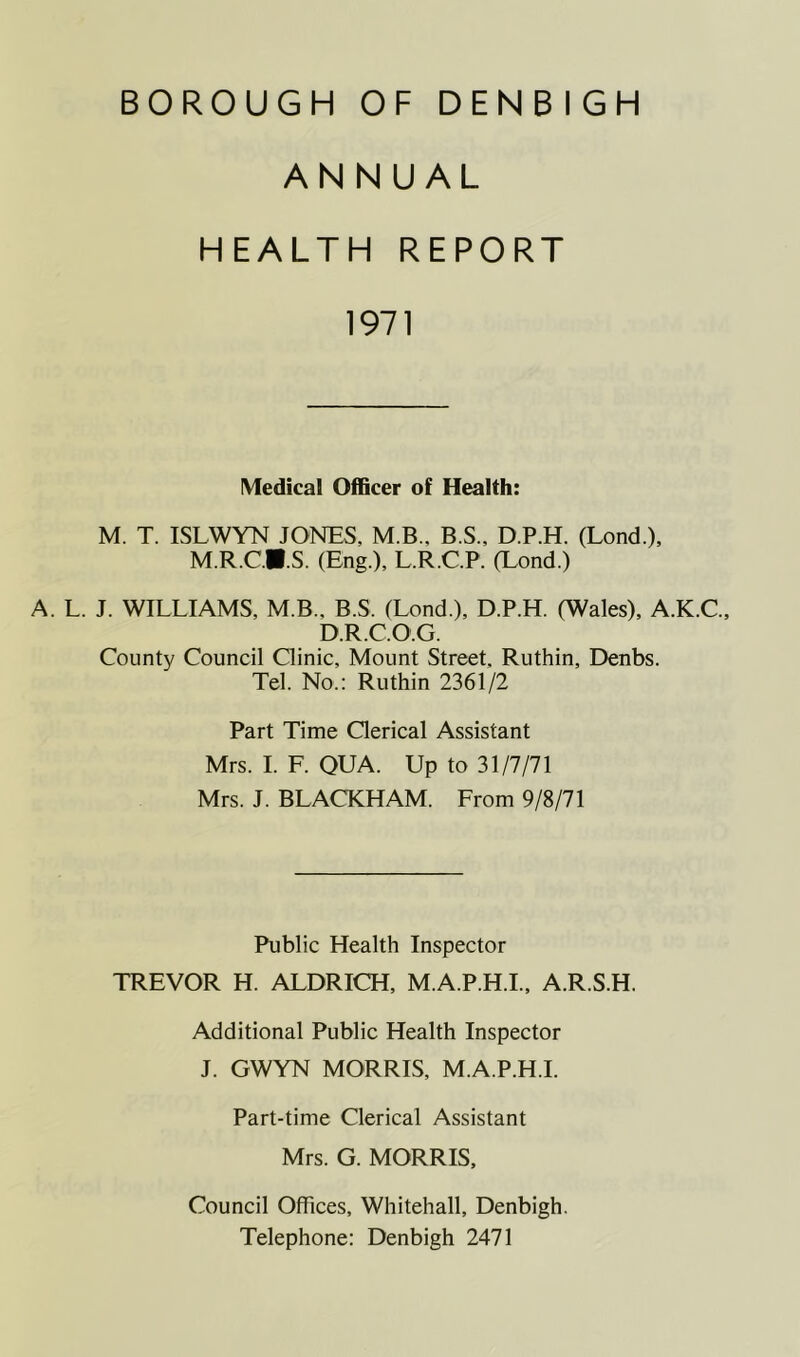 ANNUAL HEALTH REPORT 1971 Medical Officer of Health: M. T. ISLWYN JONES, MB., B.S., D.P.H. (Lond.), M.R.C.B.S. (Eng.), L.R.C.P. (Lond.) A. L. J. WILLIAMS, M.B., B.S. (Lond.), D.P.H. (Wales), A.K.C., D.R.C.O.G. County Council Clinic, Mount Street, Ruthin, Denbs. Tel. No.: Ruthin 2361/2 Part Time Clerical Assistant Mrs. I. F. QUA. Up to 31/7/71 Mrs. J. BLACKHAM. From 9/8/71 Public Health Inspector TREVOR H. ALDRICH, M.A.P.H.I., A.R.S.H. Additional Public Health Inspector J. GWYN MORRIS, M.A.P.H.I. Part-time Clerical Assistant Mrs. G. MORRIS, Council Offices, Whitehall, Denbigh. Telephone: Denbigh 2471