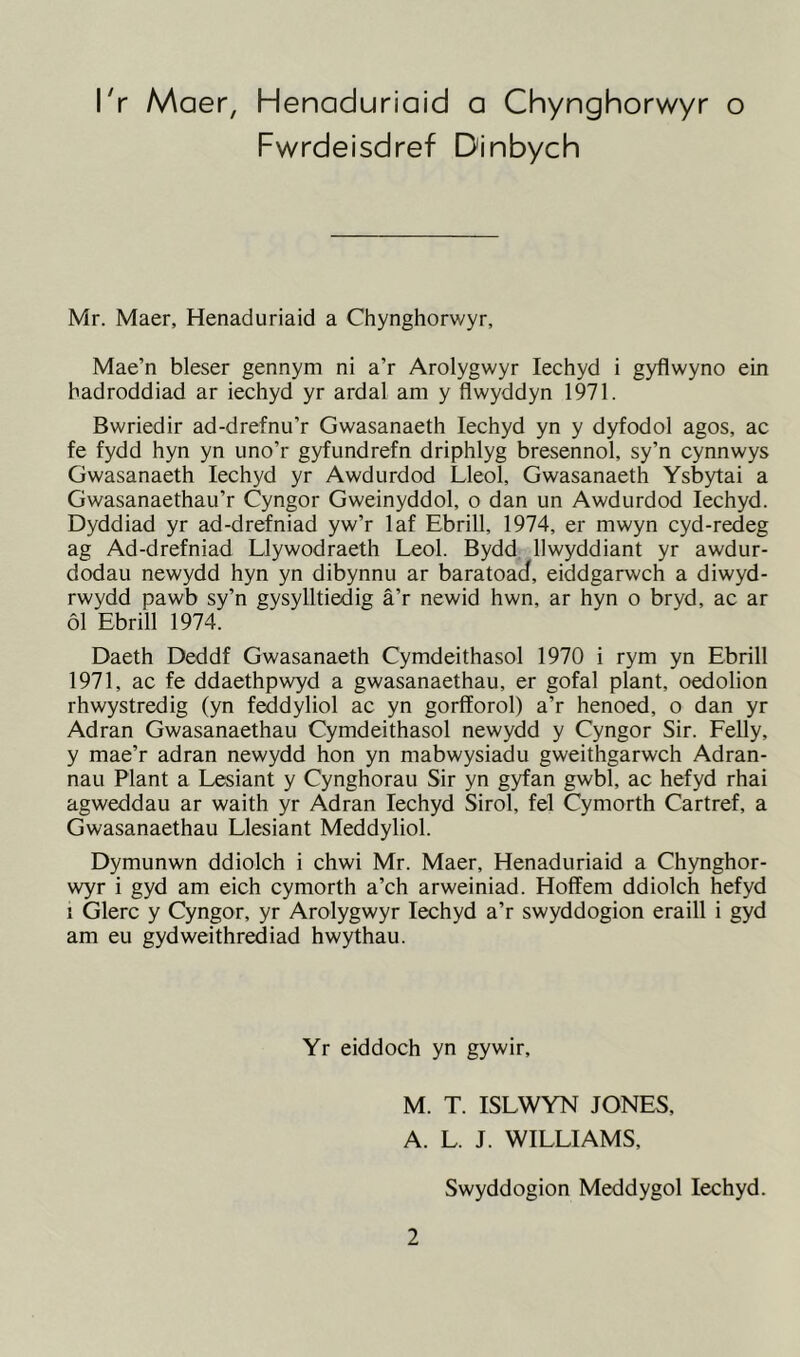 I'r Maer, Henaduriaid a Chynghorwyr o Fwrdeisdref Dinbych Mr. Maer, Henaduriaid a Chynghorwyr, Mae’n bleser gennym ni a’r Arolygwyr Iechyd i gyflwyno ein hadroddiad ar iechyd yr ardal am y flwyddyn 1971. Bwriedir ad-drefnu’r Gwasanaeth Iechyd yn y dyfodol agos, ac fe fydd hyn yn uno’r gyfundrefn driphlyg bresennol, sy’n cynnwys Gwasanaeth Iechyd yr Awdurdod Lleol, Gwasanaeth Ysbytai a Gwasanaethau’r Cyngor Gweinyddol, o dan un Awdurdod Iechyd. Dyddiad yr ad-drefniad yw’r laf Ebrill, 1974, er mwyn cyd-redeg ag Ad-drefniad Llywodraeth Leol. Bydd llwyddiant yr awdur- dodau newydd hyn yn dibynnu ar baratoad, eiddgarwch a diwyd- rwydd pawb sy’n gysylltiedig a’r newid hwn, ar hyn o bryd, ac ar 61 Ebrill 1974. Daeth Deddf Gwasanaeth Cymdeithasol 1970 i rym yn Ebrill 1971, ac fe ddaethpwyd a gwasanaethau, er gofal plant, oedolion rhwystredig (yn feddyliol ac yn gorfforol) a’r henoed, o dan yr Adran Gwasanaethau Cymdeithasol newydd y Cyngor Sir. Felly, y mae’r adran newydd hon yn mabwysiadu gweithgarwch Adran- nau Plant a Lesiant y Cynghorau Sir yn gyfan gwbl, ac hefyd rhai agweddau ar waith yr Adran Iechyd Sirol, fel Cymorth Cartref, a Gwasanaethau Llesiant Meddyliol. Dymunwn ddiolch i chwi Mr. Maer, Henaduriaid a Chynghor- wyr i gyd am eich cymorth a’ch arweiniad. Hoffem ddiolch hefyd i Glerc y Cyngor, yr Arolygwyr Iechyd a’r swyddogion eraill i gyd am eu gydweithrediad hwythau. Yr eiddoch yn gywir, M. T. ISLWYN JONES, A. L. J. WILLIAMS, Swyddogion Meddygol Iechyd.