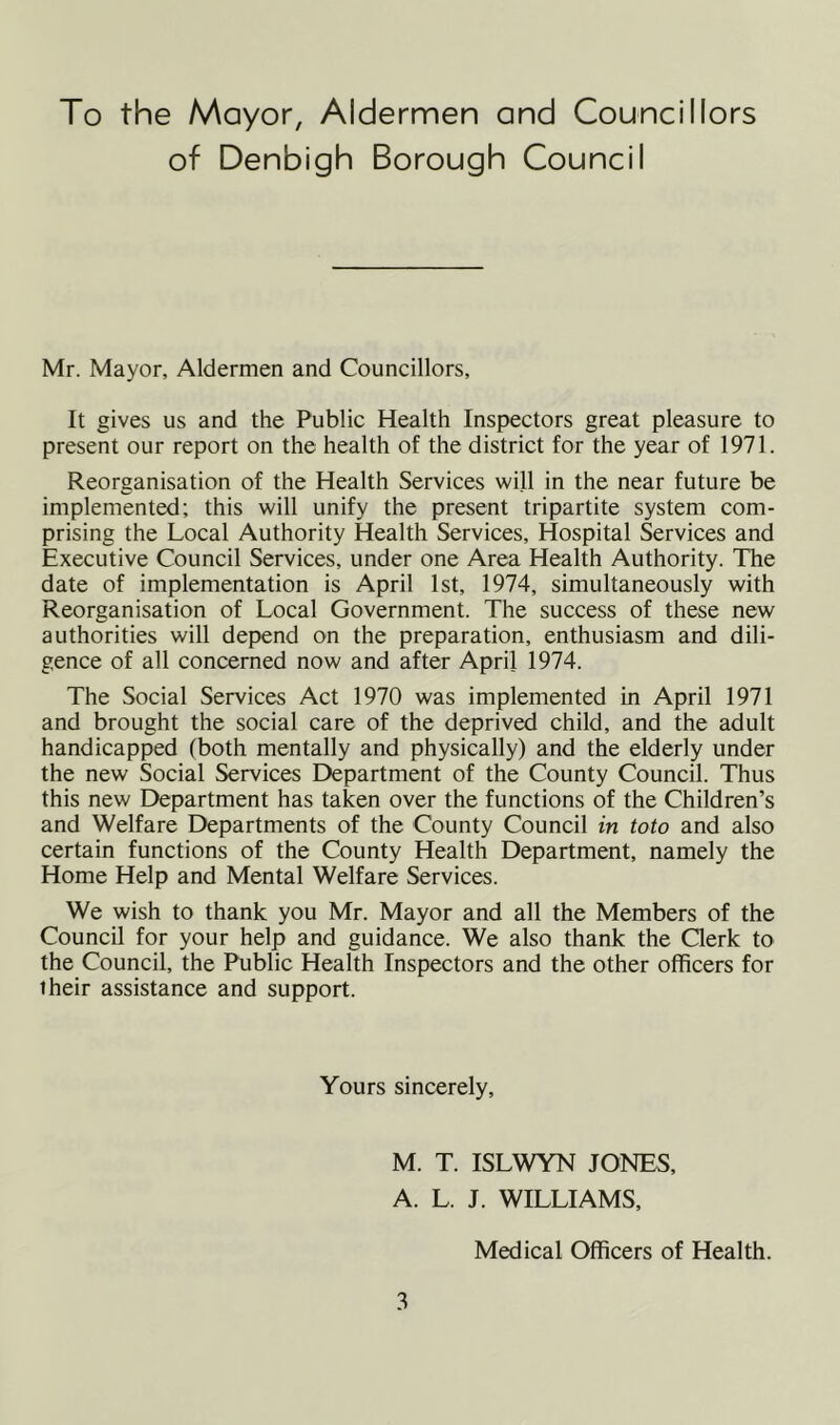 To the Mayor, Aldermen and Councillors of Denbigh Borough Council Mr. Mayor, Aldermen and Councillors, It gives us and the Public Health Inspectors great pleasure to present our report on the health of the district for the year of 1971. Reorganisation of the Health Services will in the near future be implemented; this will unify the present tripartite system com- prising the Local Authority Health Services, Hospital Services and Executive Council Services, under one Area Health Authority. The date of implementation is April 1st, 1974, simultaneously with Reorganisation of Local Government. The success of these new authorities will depend on the preparation, enthusiasm and dili- gence of all concerned now and after April 1974. The Social Services Act 1970 was implemented in April 1971 and brought the social care of the deprived child, and the adult handicapped (both mentally and physically) and the elderly under the new Social Services Department of the County Council. Thus this new Department has taken over the functions of the Children’s and Welfare Departments of the County Council in toto and also certain functions of the County Health Department, namely the Home Help and Mental Welfare Services. We wish to thank you Mr. Mayor and all the Members of the Council for your help and guidance. We also thank the Clerk to the Council, the Public Health Inspectors and the other officers for iheir assistance and support. Yours sincerely, M. T. ISLWYN JONES, A. L. J. WILLIAMS, Medical Officers of Health.