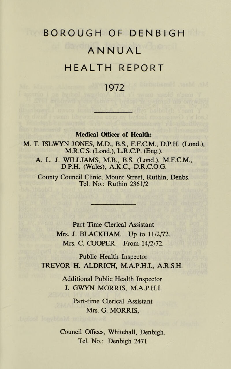 ANNUAL HEALTH REPORT 1972 Medical Officer of Health: M. T. ISLWYN JONES, M.D., B.S., F.F.C.M., D.P.H. (Lond.), M.R.C.S. (Lond.), L.R.C.P. (Eng.). A. L. J. WILLIAMS, MB., B.S. (Lond.), M.F.C.M., D.P.H. (Wales), A.K.C., D.R.C.O.G. County Council Clinic, Mount Street, Ruthin, Denbs. Tel. No.: Ruthin 2361/2 Part Time Clerical Assistant Mrs. J. BLACKHAM. Up to 11/2/72. Mrs. C. COOPER. From 14/2/72. Public Health Inspector TREVOR H. ALDRICH, M.A.P.H.I., A.R.S.H. Additional Public Health Inspector J. GWYN MORRIS, M.A.P.H.I. Part-time Clerical Assistant Mrs. G. MORRIS, Council Offices, Whitehall, Denbigh. Tel. No.: Denbigh 2471