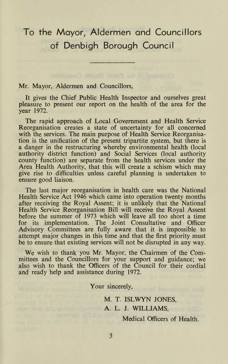 To the Mayor, Aldermen and Councillors of Denbigh Borough Council Mr. Mayor, Aldermen and Councillors, It gives the Chief Public Health Inspector and ourselves great pleasure to present our report on the health of the area for the year 1972. The rapid approach of Local Government and Health Service Reorganisation creates a state of uncertainty for all concerned with the services. The main purpose of Health Service Reorganisa- tion is the unification of the present tripartite system, but there is a danger in the restructuring whereby environmental health (local authority district function) and Social Services (local authority county function) are separate from the health services under the Area Health Authority, that this will create a schism which may give rise to difficulties unless careful planning is undertaken to ensure good liaison. The last major reorganisation in health care was the National Health Service Act 1946 which came into operation twenty months after receiving the Royal Assent; it is unlikely that the National Health Service Reorganisation Bill will receive the Royal Assent before the summer of 1973 which will leave all too short a time for its implementation. The Joint Consultative and Officer Advisory Committees are fully aware that it is impossible to attempt major changes in this time and that the first priority must be to ensure that existing services will not be disrupted in any way. We wish to thank you Mr. Mayor, the Chairmen of the Com- mittees and the Councillors for your support and guidance; we also wish to thank the Officers of the Council for their cordial and ready help and assistance during 1972. Your sincerely, M. T. ISLWYN JONES, A. L. J. WILLIAMS, Medical Officers of Health.