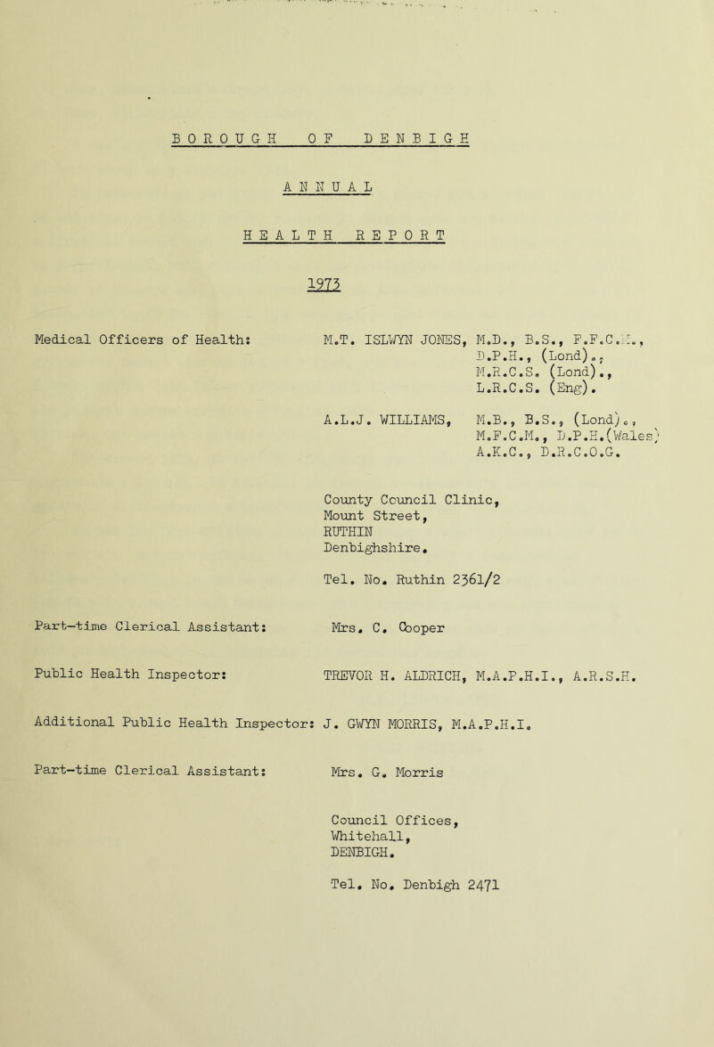 BOROUGH DENBIGH 0 P ANNUAL H H ALTH REPORT 197? Medical Officers of Healths M.T. ISLV/YN JONES, M,D., B.S., P.F.ColR, D.P.H., (bond)a; M.R.C.S, (Lond)., L. R.C.S, (Eng). A.L.J. WILLIAMS, M.B., B,So, (Lond)c, M. PoC.M., D.P.H.(V/ales A.K.G., D.R.CoOoG. County Council Clinic, Mount Street, RUTHIN Denbighshire, Tel. No. Ruthin 236I/2 Part-time Clerical Assistants Mrs, C, Cooper Public Health Inspectors TREVOR H. ALDRICH, M.A.P.H.I., A.R.S.H. Additional Public Health Inspectors J. GWYN MORRIS, M.A.P.H.I, Part-time Clerical Assistants Mrs. G, Morris Council Offices, Whitehall, DENBIGH. Tel, No, Denbigh 2471