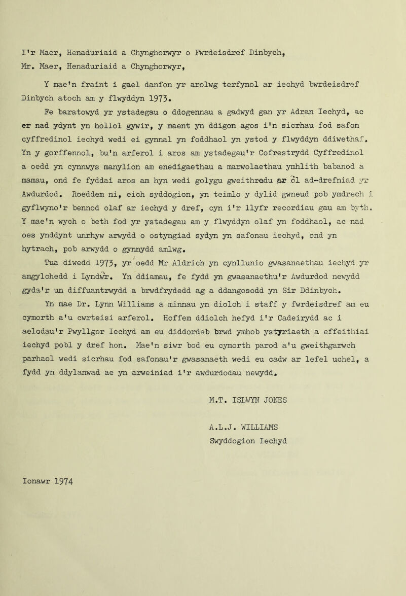 Mr. Maer, Henaduriaid a Chynghorwyr, Y mae*n fraint i gael danfon yr arolwg terfynol ar iechyd bwrdeisdref Dinbych atoch am y flwyddyn 1973• Pe baratowyd yr ystadegau o ddogennau a gadwyd gan yr Adran Iechyd, ac er nad ydynt yn hollol gywir, y maent yn ddigon ages i'n sierhau fod safon cyffredinol iechyd wedi ei gynnal yn foddhaol yn ystod y flwyddsm ddiwethaf. Yn y gorffennel, bu’n arferol i arcs am ystadegau'r Gofrestrydd Cyffredinol a oedd yn cynnwys manylion am enedigaethau a marwolaethau ymhlith babanod a mamau, end fe fyddai arcs am hyn wedi golygu gweithradu ,ar ol ad-drefniad 3m? Awdurdod, Roeddem ni, eich syddogion, yn teimlo y dylid gwneud pob ymdrech i gyflwyno'r bennod olaf ar iechyd y dref, cyn i'r llyfr recordiau gau am bytli. Y mae'n wych o beth fod yr ystadegau am y flwyddyn olaf yn foddhaol, ac nad oes ynddynt unrhyw arwydd o ostyngiad sydyn yn safonau iechyd, ond yn hytrach, pob arwydd o gynnydd amlwg, Tua diwedd 1973» oedd Mr Aldrich yn cynllunio gwasanaethau iechyd yr amgylchedd i Lyndwr, Yn ddiamau, fe fydd yn gwasanaethu'r Awdurdod newydd gyda'r un diffuantrwydd a brwdfrydedd ag a ddangosodd yn Sir Ddinbych, Yn mae Dr. Lynn Williams a minnau yn diolch i staff y fwrdeisdref am eu cymorth a'u cwrteisi arferol, Hoffern ddiolch hefyd i'r Cadeirydd ac i aelodau'r Pwyllgor Iechyd am eu diddordeb brwd ymhob ystyriaeth a effeithiai iechyd pobl y dref hon. Mae'n siwr bod eu cymorth pared a'u gweithgarwch parhaol wedi sierhau fod safonau'r gwasanaeth wedi eu cadw ar lefel uchel, a fydd yn ddylanwad ae yn arweiniad i'r awdurdodau newydd, M.T. ISLWYH JONES A.L.J. WILLIAMS Swyddogion Iechyd lonawr 1974