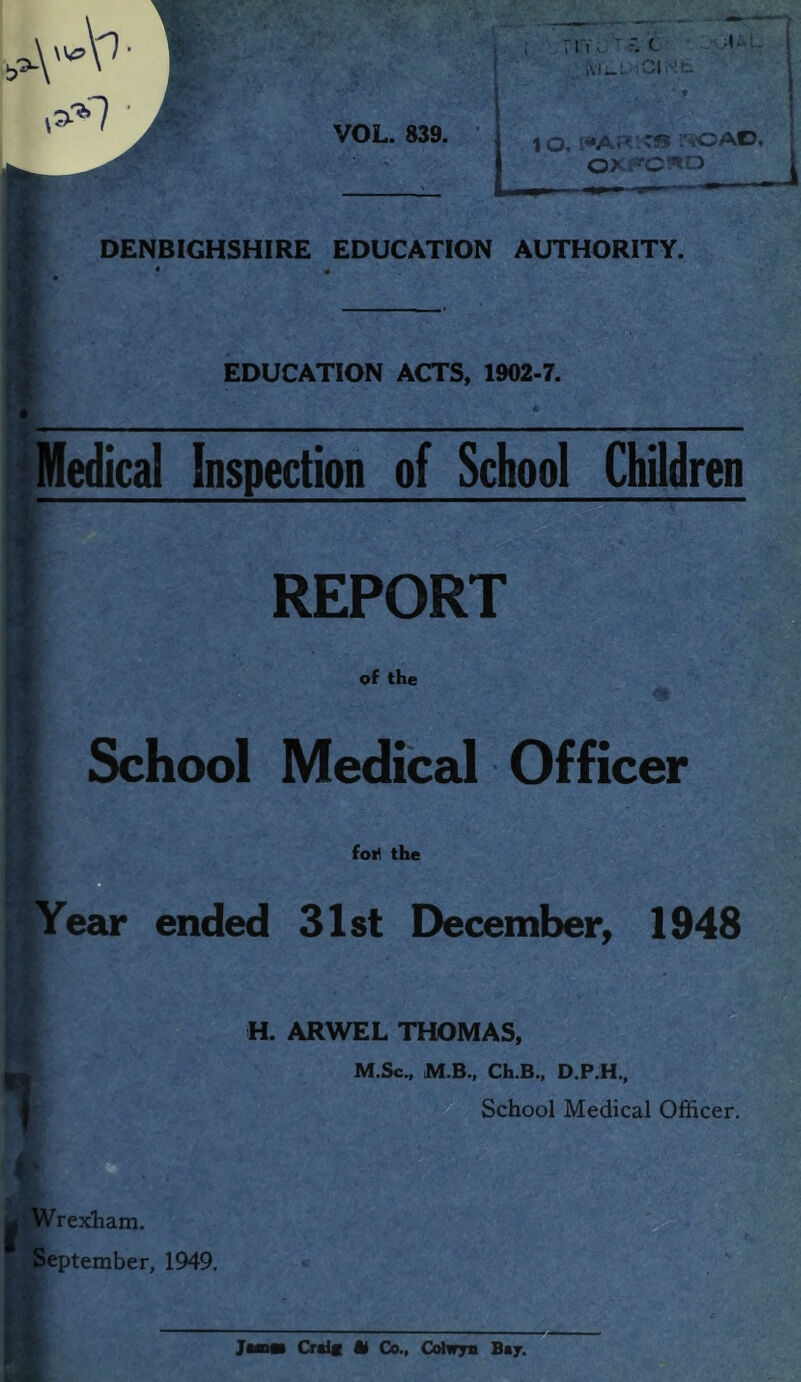 ,\A^ 1 TTY, f. t MwL: ,3>7 VOL. 839. 1 O. *S i'iOAD, OXFORD [ DENBIGHSHIRE EDUCATION AUTHORITY. EDUCATION ACTS, 1902-7. Medical Inspection of School Children REPORT of the School Medical Officer foil the ’IYear ended 31st December, 1948 H. ARWEL THOMAS, M.Sc., M.B., Ch.B., D.P.H., School Medical Officer. I g Wrexham. September, 1949. Ji Cralf U Co., Colwys Bay.