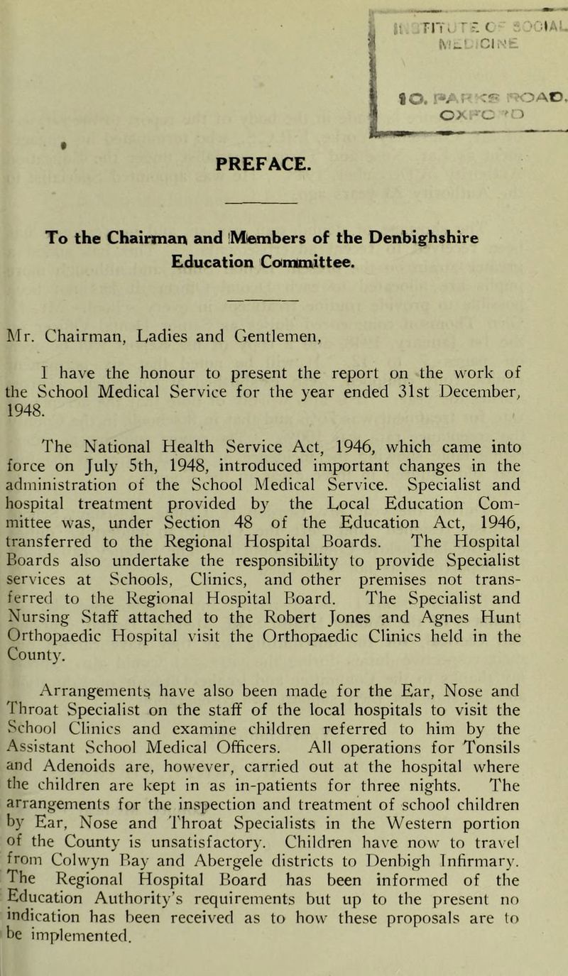 FITl rsc t MEDICINE PREFACE. 20. r»AtJ 'C?7 ox.rc ?OAC. 'D To the Chairman and Miembers of the Denbighshire Education Committee. Mr. Chairman, Ladies and Gentlemen, 1 have the honour to present the report on the work of the School Medical Service for the year ended 31st December, 1948. The National Health Service Act, 1946, which came into force on July 5th, 1948, introduced important changes in the administration of the School Medical Service. Specialist and hospital treatment provided by the Local Education Com- mittee was, under Section 48 of the Education Act, 1946, transferred to the Regional Hospital Boards. The Hospital Boards also undertake the responsibility to provide Specialist services at Schools, Clinics, and other premises not trans- ferred to the Regional Hospital Board. The Specialist and Nursing Staff attached to the Robert Jones and Agnes Hunt Orthopaedic Hospital visit the Orthopaedic Clinics held in the County. Arrangements have also been made for the Ear, Nose and Throat Specialist on the staff of the local hospitals to visit the School Clinics and examine children referred to him by the Assistant School Medical Officers. All operations for Tonsils and Adenoids are, however, carried out at the hospital where the children are kept in as in-patients for three nights. The arrangements for the inspection and treatment of school children by Ear, Nose and Throat Specialists in the Western portion of the County is unsatisfactory. Children have now to travel from Colwyn Bay and Abergele districts to Denbigh Infirmary. The Regional Hospital Board has been informed of the Education Authority’s requirements but up to the present no indication has been received as to how these proposals are to be implemented.