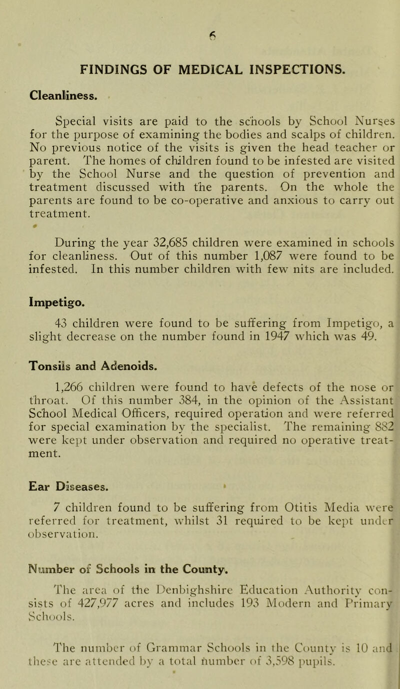 Cleanliness. Special visits are paid to the schools by School Nurses for the purpose of examining the bodies and scalps of children. No previous notice of the visits is given the head teacher or parent. The homes of children found to be infested are visited by the School Nurse and the question of prevention and treatment discussed with the parents. On the whole the parents are found to be co-operative and anxious to carry out treatment. 0 During the year 32,685 children were examined in schools for cleanliness. Out of this number 1,087 were found to be infested. In this number children with few nits are included. Impetigo. 43 children were found to be suffering from Impetigo, a slight decrease on the number found in 1947 which was 49. Tonsils and Adenoids. 1,266 children were found to have defects of the nose or throat. Of this number 384, in the opinion of the Assistant School Medical Officers, required operation and were referred for special examination by the specialist. The remaining 882 were kept under observation and required no operative treat- ment. Ear Diseases. 7 children found to be suffering from Otitis Media were referred for treatment, whilst 31 required to be kept under observation. Number of Schools in the County. The area of the Denbighshire Education Authority con- sists of 427,977 acres and includes 193 Modern and Primary Schools. The number of Grammar Schools in the County is 10 and these are attended by a total number of 3,598 pupils.