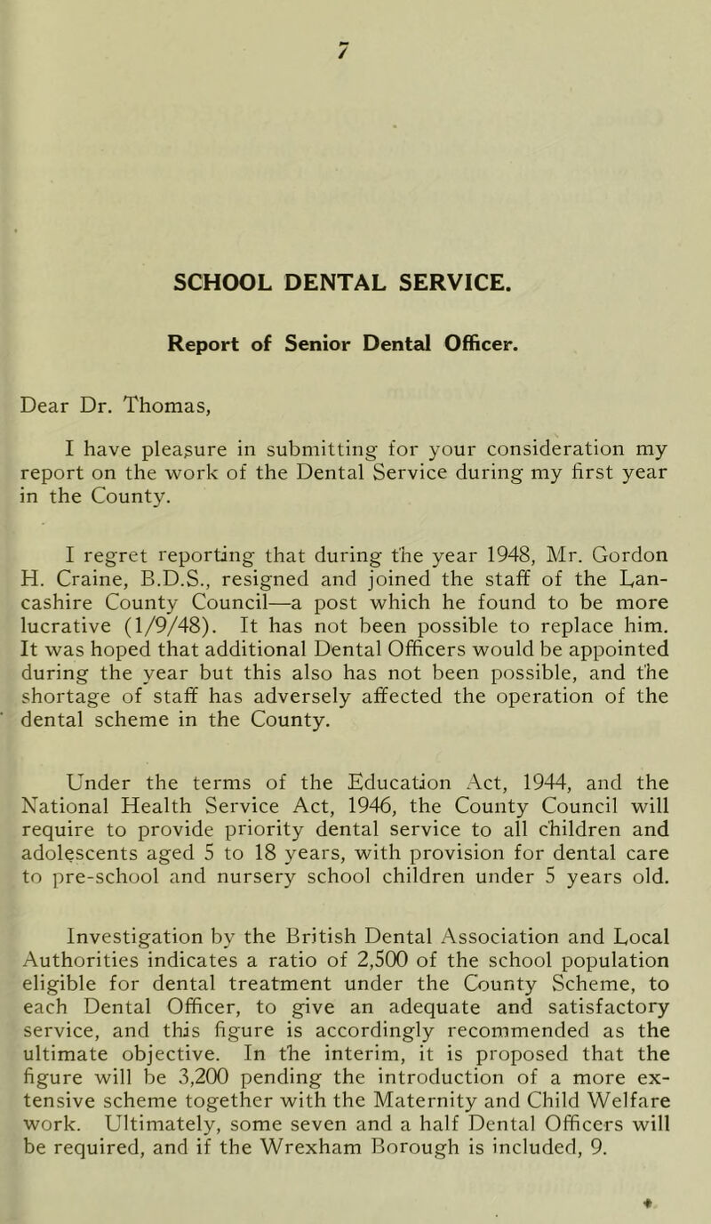 / SCHOOL DENTAL SERVICE. Report of Senior Dental Officer. Dear Dr. Thomas, I have pleasure in submitting for your consideration my report on the work of the Dental Service during my first year in the County. I regret reporting that during the year 1948, Mr. Gordon H. Craine, B.D.S., resigned and joined the staff of the Lan- cashire County Council—a post which he found to be more lucrative (1/9/48). It has not been possible to replace him. It was hoped that additional Dental Officers would be appointed during the year but this also has not been possible, and the shortage of staff has adversely affected the operation of the dental scheme in the County. Under the terms of the Education Act, 1944, and the National Health Service Act, 1946, the County Council will require to provide priority dental service to all children and adolescents aged 5 to 18 years, with provision for dental care to pre-school and nursery school children under 5 years old. Investigation by the British Dental Association and Local Authorities indicates a ratio of 2,500 of the school population eligible for dental treatment under the County Scheme, to each Dental Officer, to give an adequate and satisfactory service, and this figure is accordingly recommended as the ultimate objective. In the interim, it is proposed that the figure will be 3,200 pending the introduction of a more ex- tensive scheme together with the Maternity and Child Welfare work. Ultimately, some seven and a half Dental Officers will be required, and if the Wrexham Borough is included, 9.