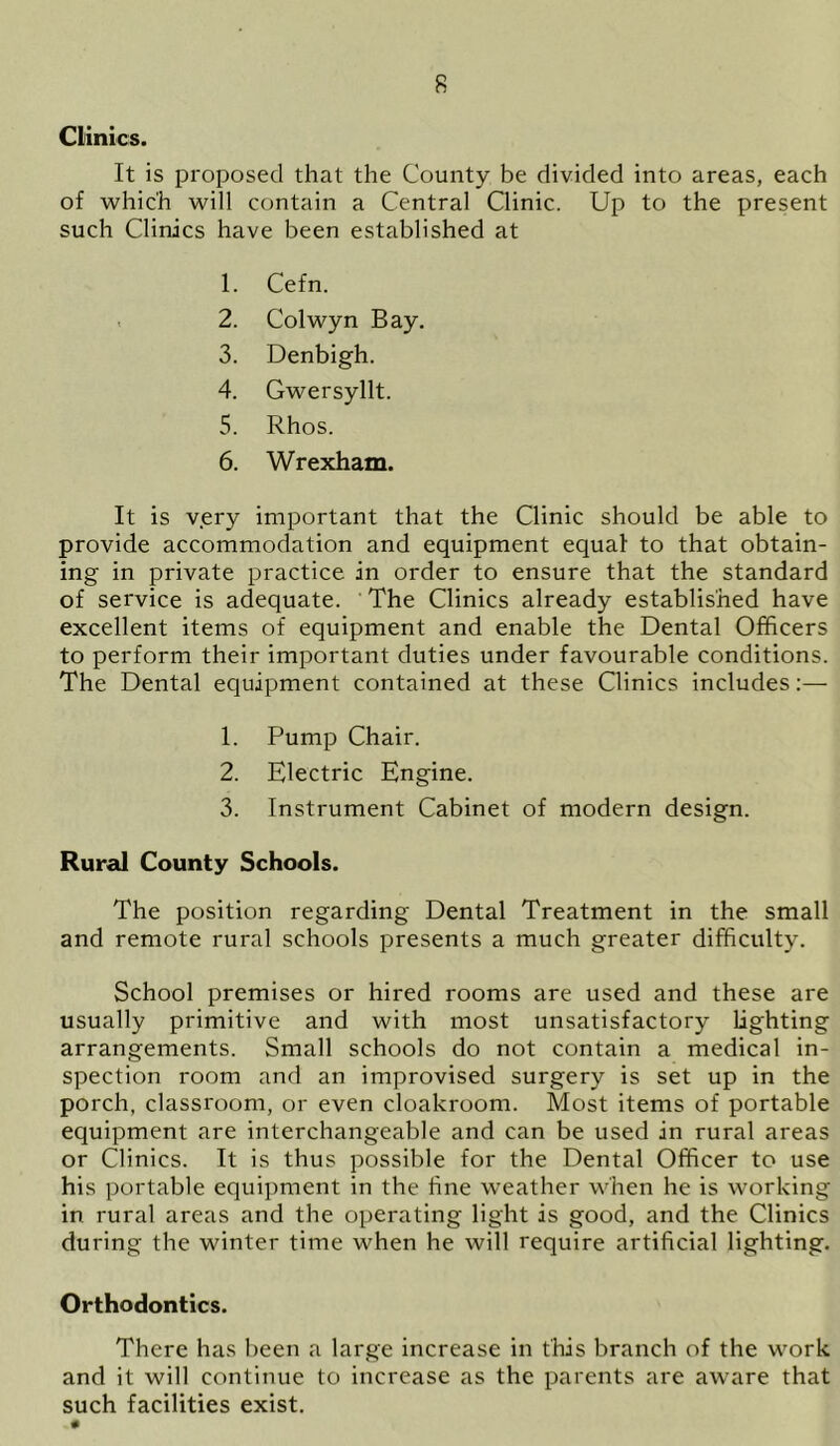 Clinics. It is proposed that the County be divided into areas, each of which will contain a Central Clinic. Up to the present such Clinics have been established at 1. Cefn. 2. Colwyn Bay. 3. Denbigh. 4. Gwersyllt. 5. Rhos. 6. Wrexham. It is very important that the Clinic should be able to provide accommodation and equipment equal to that obtain- ing in private practice in order to ensure that the standard of service is adequate. The Clinics already established have excellent items of equipment and enable the Dental Officers to perform their important duties under favourable conditions. The Dental equipment contained at these Clinics includes:— 1. Pump Chair. 2. Electric Engine. 3. Instrument Cabinet of modern design. Rural County Schools. The position regarding Dental Treatment in the small and remote rural schools presents a much greater difficulty. School premises or hired rooms are used and these are usually primitive and with most unsatisfactory lighting arrangements. Small schools do not contain a medical in- spection room and an improvised surgery is set up in the porch, classroom, or even cloakroom. Most items of portable equipment are interchangeable and can be used in rural areas or Clinics. It is thus possible for the Dental Officer to use his portable equipment in the line weather when he is working in rural areas and the operating light is good, and the Clinics during the winter time when he will require artificial lighting. Orthodontics. There has been a large increase in this branch of the work and it will continue to increase as the parents are aware that such facilities exist. - •
