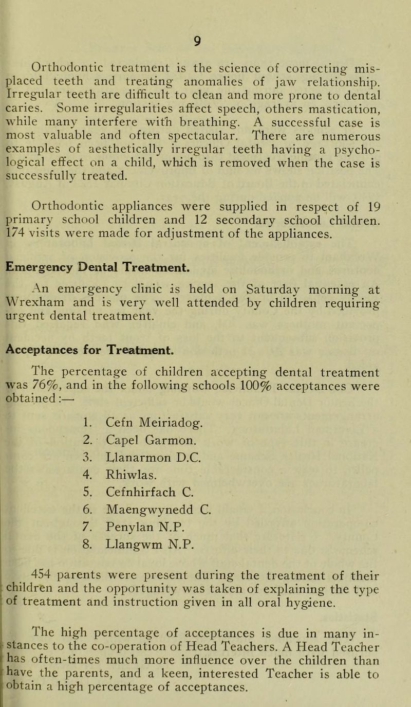 Orthodontic treatment is the science of correcting mis- placed teeth and treating anomalies of jaw relationship. Irregular teeth are difficult to clean and more prone to dental caries. Some irregularities affect speech, others mastication, while many interfere with breathing. A successful case is most valuable and often spectacular. There are numerous examples of aesthetically irregular teeth having a psycho- logical effect on a child, which is removed when the case is successfully treated. Orthodontic appliances were supplied in respect of 19 primary school children and 12 secondary school children. 174 visits were made for adjustment of the appliances. Emergency Dental Treatment. An emergency clinic is held on Saturday morning at Wrexham and is very well attended by children requiring urgent dental treatment. Acceptances for Treatment. The percentage of children accepting dental treatment was 76%, and in the following schools 100% acceptances were obtained:— 1. Cefn Meiriadog. 2. Capel Garmon. 3. Llanarmon D.C. 4. Rhiwlas. 5. Cefnhirfach C. 6. Maengwynedd C. 7. Penylan N.P. 8. Llangwm N.P. 454 parents were present during the treatment of their children and the opportunity was taken of explaining the type of treatment and instruction given in all oral hygiene. The high percentage of acceptances is due in many in- stances to the co-operation of Head Teachers. A Head Teacher has often-times much more influence over the children than have the parents, and a keen, interested Teacher is able to f obtain a high percentage of acceptances.