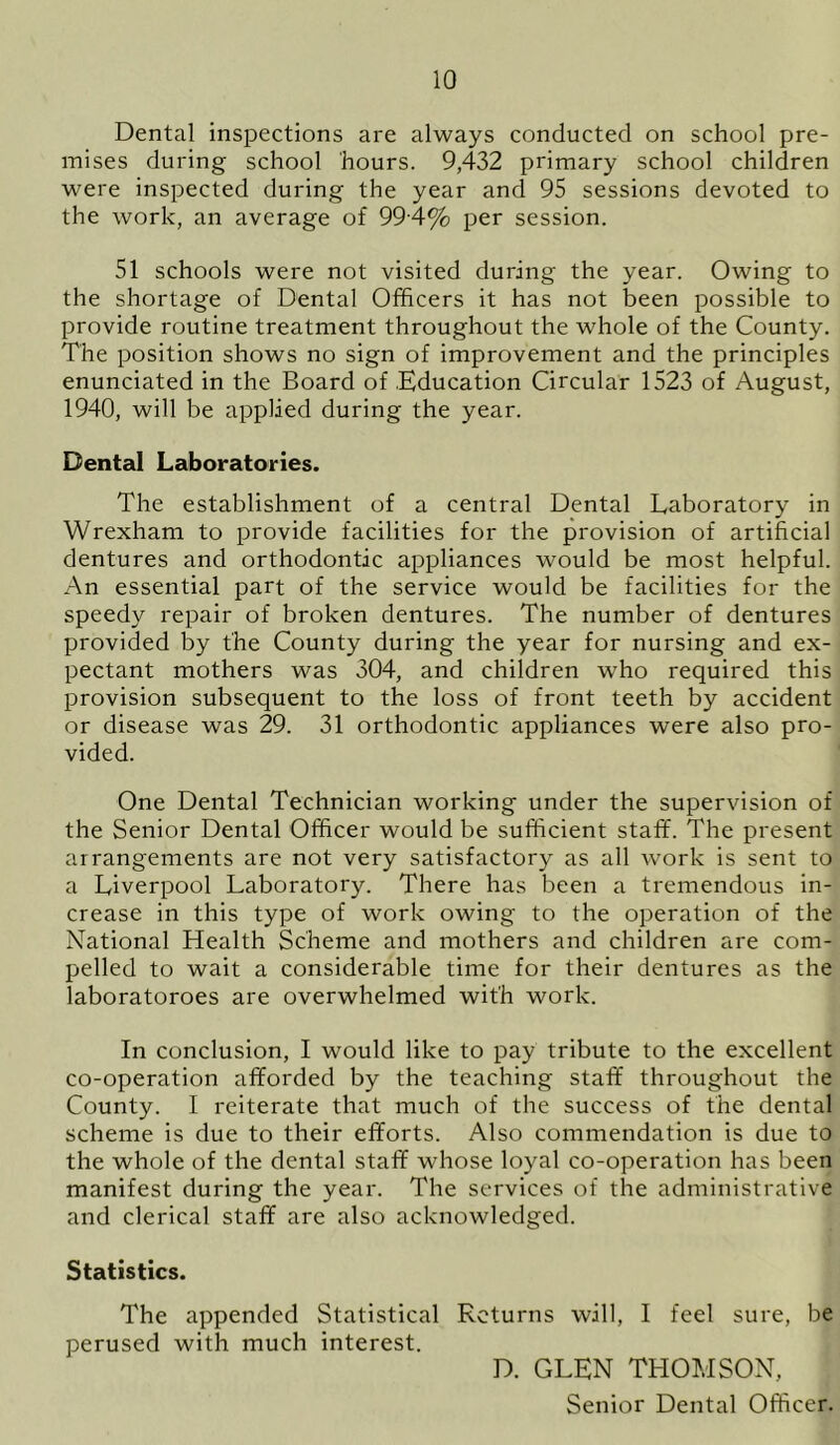 Dental inspections are always conducted on school pre- mises during school hours. 9,432 primary school children were inspected during the year and 95 sessions devoted to the work, an average of 994% per session. 51 schools were not visited during the year. Owing to the shortage of Dental Officers it has not been possible to provide routine treatment throughout the whole of the County. The position shows no sign of improvement and the principles enunciated in the Board of Education Circular 1523 of August, 1940, will be applied during the year. Dental Laboratories. The establishment of a central Dental Laboratory in Wrexham to provide facilities for the provision of artificial dentures and orthodontic appliances would be most helpful. An essential part of the service would be facilities for the speedy repair of broken dentures. The number of dentures provided by the County during the year for nursing and ex- pectant mothers was 304, and children who required this provision subsequent to the loss of front teeth by accident or disease was 29. 31 orthodontic appliances were also pro- vided. One Dental Technician working under the supervision of the Senior Dental Officer would be sufficient staff. The present arrangements are not very satisfactory as all work is sent to a Liverpool Laboratory. There has been a tremendous in- crease in this type of work owing to the operation of the National Health Scheme and mothers and children are com- pelled to wait a considerable time for their dentures as the laboratoroes are overwhelmed with work. In conclusion, I would like to pay tribute to the excellent co-operation afforded by the teaching staff throughout the County. I reiterate that much of the success of the dental scheme is due to their efforts. Also commendation is due to the whole of the dental staff whose loyal co-operation has been manifest during the year. The services of the administrative and clerical staff are also acknowledged. Statistics. The appended Statistical Returns wall, I feel sure, be perused with much interest. D. GLEN THOMSON, Senior Dental Officer.